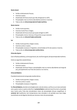 109 
Norte Litoral 
 Verões relativamente frescos; 
 Invernos suaves; 
 Amplitudes térmicas anuais que não ultrapassam os 10°C; 
 Precipitações mais ou menos abundantes (outono e inverno); 
 Trata-se de um clima temperado de feição marítima. 
Norte Interior 
 Verões muito quentes; 
 Invernos muito frios e longos; 
 Amplitudes térmicas anuais que quase atingem os 20°C 
 Precipitações menos intensas e frequentes no que noroeste 
 Trata-se de um clima de feição continental. 
Sul 
 Verões muito quentes, longos e secos; 
 Invernos curtos e suaves; 
 Precipitações escassas e irregulares, concentradas no fim de outono e inverno; 
 Trata-se de um clima temperado mediterrânico. 
Clima dos Açores 
Com influência atlântica, o clima açoriano é, de uma forma geral, do tipo temperado marítimo. 
Como as seguintes características: 
 Verões relativamente frescos; 
 Invernos suaves; 
 Amplitudes térmicas fracas e precipitações mais ou menos abundantes ao longo do 
ano, principalmente nos finais de outono e no inverno. 
Clima da Madeira 
É predominantemente temperado mediterrânico. 
 Verões muito quentes, longos e secos; 
 Invernos curtos e suaves 
 Precipitações escassas e irregulares. 
Na Ilha da Madeira, devido à orientação oeste-este do relevo, verifica-se um claro contraste 
com a parte norte e a parte sul da ilha. A vertente Norte (umbria) é mais fria e tem um período 
seco muito curto, fruto dos consideráveis níveis de precipitação (chuvas orográficas). A 
vertente Sul (soalheira), tem temperaturas mais elevadas e um período seco mais longo 
(semelhante ao do Algarve) devido aos menores níveis de precipitação. 
 