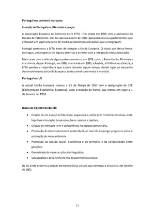11 
Portugal no contexto europeu 
Inserção de Portugal em diferentes espaços 
A Associação Europeia de Comercio Livre EFTA – foi criada em 1959, com a assinatura do 
tratado de Estocolmo, mas foi apenas a partir de 1960 (aprovado nos seus parlamentos) que 
entravam em vigor uma serie de medidas económicas nos países que a integravam. 
Portugal pertenceu a EFTA antes de integrar a União Europeia. O nosso país desta forma, 
conseguiu um progresso de alguma abertura a exterior com a integração nesta associação. 
Mais tarde com a saída de alguns países membros, em 1973, como o Reino Unido, Dinamarca 
e a Irlanda, depois Portugal, em 1986, mais tarde em 1995, a Áustria, a Finlândia e a Suécia, a 
EFTA perdeu a importância que esteve durante algum tempo, dando lugar ao crescente 
desenvolvimento da União Europeia, tanto a nível continental e mundial. 
Portugal na UE 
A actual União Europeia nasceu a 25 de Março de 1957 com a designação de CEE 
(Comunidade Económica Europeia), após o tratado de Roma, que entrou em vigor a 1 
de Janeiro de 1958. 
Quais os objectivos da EU: 
 Criação de um espaço de liberdade, segurança e justiça sem fronteiras internas, onde 
haja livre circulação de pessoas, bens, serviço e capitais. 
 Criação de mercado livre e concorrência no espaço comunitário. 
 Promoção do desenvolvimento sustentável, ao nível do emprego, progresso social e 
protecção do meio ambiente. 
 Promoção da coesão social, económica e do território e da solidariedade entre 
gerações. 
 Diversidade da riqueza cultural e linguística. 
 Salvaguarda e desenvolvimento do património cultural. 
Da UE ainda decorreu a criação da moeda única, o Euro, que começou a circular a 1 de Janeiro 
de 2002. 
 
