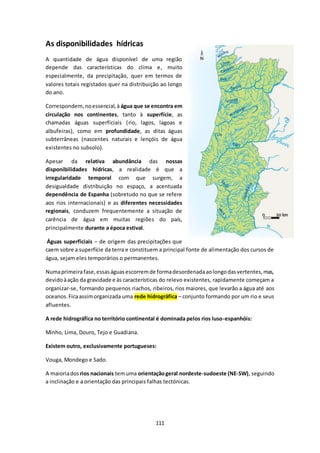 111 
As disponibilidades hídricas 
A quantidade de água disponível de uma região 
depende das características do clima e, muito 
especialmente, da precipitação, quer em termos de 
valores totais registados quer na distribuição ao longo 
do ano. 
Correspondem, no essencial, à água que se encontra em 
circulação nos continentes, tanto à superfície, as 
chamadas águas superficiais (rio, lagos, lagoas e 
albufeiras), como em profundidade, as ditas águas 
subterrâneas (nascentes naturais e lençóis de água 
existentes no subsolo). 
Apesar da relativa abundância das nossas 
disponibilidades hídricas, a realidade é que a 
irregularidade temporal com que surgem, a 
desigualdade distribuição no espaço, a acentuada 
dependência de Espanha (sobretudo no que se refere 
aos rios internacionais) e as diferentes necessidades 
regionais, conduzem frequentemente a situação de 
carência de água em muitas regiões do país, 
principalmente durante a época estival. 
Águas superficiais – de origem das precipitações que 
caem sobre a superfície da terra e constituem a principal fonte de alimentação dos cursos de 
água, sejam eles temporários o permanentes. 
Numa primeira fase, essas águas escorrem de forma desordenada ao longo das vertentes, mas, 
devido à ação da gravidade e às características do relevo existentes, rapidamente começam a 
organizar-se, formando pequenos riachos, ribeiros, rios maiores, que levarão a água até aos 
oceanos. Fica assim organizada uma rede hidrográfica – conjunto formando por um rio e seus 
afluentes. 
A rede hidrográfica no território continental é dominada pelos rios luso-espanhóis: 
Minho, Lima, Douro, Tejo e Guadiana. 
Existem outro, exclusivamente portugueses: 
Vouga, Mondego e Sado. 
A maioria dos rios nacionais tem uma orientação geral nordeste-sudoeste (NE-SW), seguindo 
a inclinação e a orientação das principais falhas tectónicas. 
 