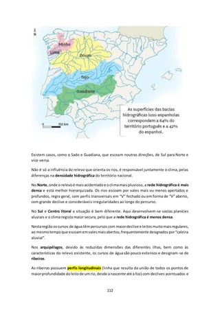 Existem casos, como o Sado e Guadiana, que escoam noutras direções, de Sul para Norte e 
vice-versa. 
Não é só a influência do relevo que orienta os rios, é responsável juntamente o clima, pelas 
diferenças na densidade hidrográfica do território nacional. 
No Norte, onde o relevo é mais acidentado e o clima mais pluvioso, a rede hidrográfica é mais 
densa e está melhor hierarquizada. Os rios escoam por vales mais ou menos apertados e 
profundos, regra geral, com perfis transversais em “V” fechado ou em forma de “V” aberto, 
com grande declive e consideráveis irregularidades ao longo do percurso. 
No Sul e Centro litoral a situação é bem diferente. Aqui desenvolvem-se vastas planícies 
aluviais e o clima regista maior secura, pelo que a rede hidrográfica é menos densa. 
Nesta região os cursos de água têm percursos com maior declive e leitos muito mais regulares, 
ao mesmo tempo que escoam em vales mais abertos, frequentemente designados por “caleira 
aluvial”. 
Nos arquipélagos, devido às reduzidas dimensões das diferentes ilhas, bem como às 
características do relevo existente, os cursos de água são pouco extensos e designam-se de 
ribeiras. 
As ribeiras possuem perfis longitudinais (linha que resulta da união de todos os pontos de 
maior profundidade do leito de um rio, desde a nascente até à foz) com declives acentuados e 
112 
 