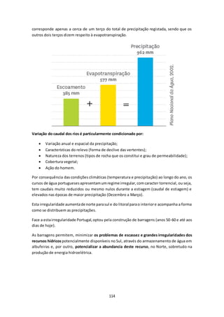 corresponde apenas a cerca de um terço do total de precipitação registada, sendo que os 
outros dois terços dizem respeito à evapotranspiração. 
Variação do caudal dos rios é particularmente condicionado por: 
 Variação anual e espacial da precipitação; 
 Características do relevo (forma de declive das vertentes); 
 Natureza dos terrenos (tipos de rocha que os constitui e grau de permeabilidade); 
 Cobertura vegetal; 
 Ação do homem. 
Por consequência das condições climáticas (temperatura e precipitação) ao longo do ano, os 
cursos de água portugueses apresentam um regime irregular, com caracter torrencial, ou seja, 
tem caudais muito reduzidos ou mesmo nulos durante a estiagem (caudal de estiagem) e 
elevados nas épocas de maior precipitação (Dezembro a Março). 
Esta irregularidade aumenta de norte para sul e do litoral para o interior e acompanha a forma 
como se distribuem as precipitações. 
Face a esta irregularidade Portugal, optou pela construção de barragens (anos 50-60 e até aos 
dias de hoje). 
As barragens permitem, minimizar os problemas de escassez e grandes irregularidades dos 
recursos hídricos potencialmente disponíveis no Sul, através do armazenamento de água em 
albufeiras e, por outro, potencializar a abundancia deste recurso, no Norte, sobretudo na 
produção de energia hidroelétrica. 
114 
 