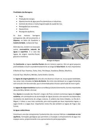 115 
Finalidades das Barragens: 
 Rega; 
 Produção de energia; 
 Abastecimento de água para fins domésticos e industriais; 
 Controlo de cheias e marés/regularização do caudal de rios; 
 Navegação/uso recreativo; 
 Aquacultura; 
 Recarga de aquíferos. 
As duas maiores barragens 
portuguesas são, até ao presente, o 
Alqueva, na bacia do Guadiana e 
Castelo de Bode, na bacia do Tejo. 
Além dos rios, existem no nosso país 
outros reservatórios naturais de 
águas à superfície. É o caso das 
lagoas de origem marinho-fluvial, 
glaciaria e tectónica. 
Barragem do Alqueva 
No Continente as lagoas marinho-fluviais são em número superior, têm em geral pequena 
profundidade e situam-se predominantemente ao longo da faixa litoral. As mais importantes 
A Norte do Tejo: Paramos, Tocha, Vela, Três Braços, Ervedeira; Óbidos; Albufeira. 
A Sul do Tejo: Albufeira, Melides, Santo André e Sancha. 
As lagoas de origem glaciária são cerca de uma dezena e situam-se, na sua quase totalidade, 
nas zonas mais elevadas da Serra da Estrela. De entre elas destacam-se a Lagoa Comprida, 
com cerca de 1 km de extensão, que é alimentada pelas chuvas e pela fusão de neve e gelo. 
As lagoas de origem tectónica localiza-se no Maciço Calcário Estremenho. As mais importantes 
são as de Mira, Minde e Arrimal. 
Nos Açores (à exceção das ilhas de S. Jorge e do Pico), existem numerosas lagoas de origem 
vulcânica, em consequência da acumulação de águas pluviais e de nascente nas depressões 
resultantes do abatimento de antigas crateras. A caldeira das Setes Cidades, na ilha de S. 
Miguel, é talvez o caso mais conhecido, pois está ocupado por duas importantes lagoas, a 
Lagoa Verde e a Lagoa Azul. Importantes nesta ilha são também as lagoas de Fogo e das 
Furnas. 
As águas subterrâneas 
Constituem uma das componentes fundamentais dos recursos hídricos e encontram-se nos 
aquíferos, formações geológicas que permitem a circulação e armazenamento da água nos 
espaços vazios, proporcionando o seu aproveitamento pelas populações. 
 