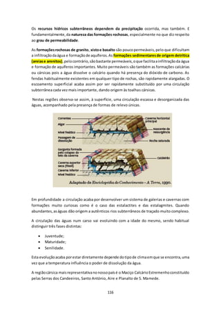 Os recursos hídricos subterrâneos dependem da precipitação ocorrida, mas também. E 
fundamentalmente, da natureza das formações rochosas, especialmente no que diz respeito 
ao grau de permeabilidade. 
As formações rochosas de granito, xisto e basalto são pouco permeáveis, pelo que dificultam 
a infiltração da água e formação de aquíferos. As formações sedimentares de origem detrítica 
(areias e arenitos), pelo contrário, são bastante permeáveis, o que facilita a infiltração da água 
e formação de aquíferos importantes. Muito permeáveis são também as formações calcárias 
ou cársicas pois a água dissolve o calcário quando há presença do dióxido de carbono. As 
fendas habitualmente existentes em qualquer tipo de rochas, são rapidamente alargadas. O 
escoamento superficial acaba assim por ser rapidamente substituído por uma circulação 
subterrânea cada vez mais importante, dando origem às toalhas cársicas. 
Nestas regiões observa-se assim, à superfície, uma circulação escassa e desorganizada das 
águas, acompanhado pela presença de formas de relevo únicas. 
Em profundidade a circulação acaba por desenvolver um sistema de galerias e cavernas com 
formações muito curiosas como é o caso das estalactites e das estalagmites. Quando 
abundantes, as águas dão origem a autênticos rios subterrâneos de traçado muito complexo. 
A circulação das águas num carso vai evoluindo com a idade do mesmo, sendo habitual 
distinguir três fases distintas: 
116 
 Juventude; 
 Maturidade; 
 Senilidade. 
Esta evolução acaba por estar diretamente depende do tipo de clima em que se encontra, uma 
vez que a temperatura influência o poder de dissolução da água. 
A região cársica mais representativa no nosso país é o Maciço Calcário Estremenho constituído 
pelas Serras dos Candeeiros, Santo António, Aire e Planalto de S. Mamede. 
 