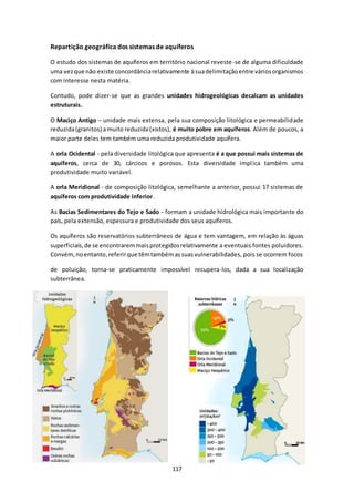 Repartição geográfica dos sistemas de aquíferos 
O estudo dos sistemas de aquíferos em território nacional reveste -se de alguma dificuldade 
uma vez que não existe concordância relativamente à sua delimitação entre vários organismos 
com interesse nesta matéria. 
Contudo, pode dizer-se que as grandes unidades hidrogeológicas decalcam as unidades 
estruturais. 
O Maciço Antigo – unidade mais extensa, pela sua composição litológica e permeabilidade 
reduzida (granitos) a muito reduzida (xistos), é muito pobre em aquíferos. Além de poucos, a 
maior parte deles tem também uma reduzida produtividade aquífera. 
A orla Ocidental - pela diversidade litológica que apresenta é a que possui mais sistemas de 
aquíferos, cerca de 30, cárcicos e porosos. Esta diversidade impl ica também uma 
produtividade muito variável. 
A orla Meridional - de composição litológica, semelhante a anterior, possui 17 sistemas de 
aquíferos com produtividade inferior. 
As Bacias Sedimentares do Tejo e Sado - formam a unidade hidrológica mais importante do 
país, pela extensão, espessura e produtividade dos seus aquíferos. 
Os aquíferos são reservatórios subterrâneos de água e tem vantagem, em relação às águas 
superficiais, de se encontrarem mais protegidos relativamente a eventuais fontes poluidores. 
Convém, no entanto, referir que têm também as suas vulnerabilidades, pois se ocorrem focos 
de poluição, torna-se praticamente impossível recupera-los, dada a sua localização 
subterrânea. 
117 
 