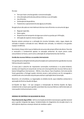 120 
Ou seja: 
 Tem que haver uma boa gestão e consciencialização; 
 Uma alteração profunda das práticas relativas a sua utilização; 
 Uso eficiente; 
 Contenção de desperdícios; 
 Tratamento e aproveitamento das águas já utilizadas. 
Na agricultura são cada vez mais habituais técnicas mais eficientes no consumo de água: 
 Rega por aspersão; 
 Gota-a-gota; 
 Dispositivos de transportes de água que evitem as perdas por infiltração; 
 Utilização de espécies menos exigentes. 
Noutros setores promove-se a utilização de circuitos fechados, onde a água, depois de 
utilizada é tratada e utilizada de novo. Método este utilizado, na indústria e em grandes 
espaços residências. 
No entanto, há que referir que os hábitos de consumos são sempre difíceis de alterar. Para isto 
é necessário e fundamental apostar na educação ambiental. Os atuais jovens serão 
consumidores no futuro, assim como a alteração de comportamentos das famílias. 
Gestão dos recursos hídricos e os acordos internacionais 
Esta gestão passa obrigatoriamente pela articulação com o planeamento e gestão dos recursos 
hídricos da parte espanhola. 
O nosso país é subscrito de importantes convenções multilaterais e no plano bilateral, 
acordou com Espanha um conjunto de normas com vista à partilha dos recursos hídricos das 5 
bacias hidrográficas internacionais – Minho, Lima, Douro, Tejo e Guadiana. Com este acordo 
foram garantidos a Portugal caudais mínimos anuais e pela primeira vez foi consagrada a 
existência de uma comissão conjunta para analisar a aplicação desta Convenção. 
Decorrem, em simultâneo, as negociações no âmbito da UE, cujos trabalhos conduziram à 
aprovação da Diretiva-Quadro da Água. 
Lei-Quadro da Água – lei que assegura a transposição da Diretiva Quadro da Água, 
estabelecendo as bases para a gestão sustentável dos recursos hídricos e definindo todo um 
novo quadro institucional para o setor. 
MEDIDAS DE CONTROLO DA QUALIDADE DA ÁGUA 
Plano Nacional da Água (PNA) – define orientações de âmbito nacional para a gestão nacional 
para a gestão integrada das águas, fundamentadas em diagnóstico da situação atual e na 
definição de objetivos a alcançar através de medidas e ações. 
 