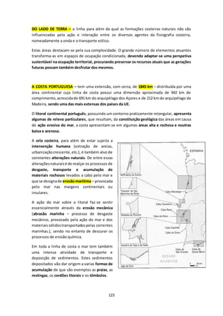 DO LADO DE TERRA – a linha para além da qual as formações costeiras naturais não são 
influenciadas pela ação e interação entre os diversos agentes da fisiografia costeira, 
nomeadamente a onda e o transporte eólico. 
Estas áreas destacam-se pela sua complexidade. O grande número de elementos atuantes 
transforma-as em espaços de ocupação condicionada, devendo adaptar-se uma perspetiva 
sustentável na ocupação territorial, procurando preservar os recursos atuais que as gerações 
futuras possam também desfrutar dos mesmos. 
A COSTA PORTUGUESA – tem uma extensão, com cerca, de 1845 km – distribuída por uma 
área continental cuja linha de costa possui uma dimensão aproximada de 942 km de 
comprimento, acrescida de 691 km do arquipélago dos Açores e de 212 km do arquipélago da 
Madeira, sendo uma das mais extensas dos países da UE. 
O litoral continental português, possuindo um contorno praticamente retangular, apresenta 
algumas de relevo particulares, que resultam, da constituição geológica das áreas em causa 
de ação erosiva do mar, a costa apresentam-se em algumas áreas alta e rochosa e noutras 
baixa e arenosa. 
A orla costeira, para além de estar sujeita a 
intervenção humana (extração de areias, 
urbanização crescente, etc.), é também alvo de 
constantes alterações naturais. De entre essas 
alterações naturais é de realçar os processos de 
desgaste, transporte e acumulação de 
materiais rochosos levados a cabo pelo mar e 
que se designa de erosão marítima – provocada 
pelo mar nas margens continentais ou 
insulares. 
A ação do mar sobre o litoral faz-se sentir 
essencialmente através da erosão mecânica 
(abrasão marinha – processo de desgaste 
mecânico, provocado pela ação do mar e dos 
materiais sólidos transportados pelas correntes 
marinhas.), sendo no entanto de descurar os 
processos de erosão química. 
Em toda a linha de costa o mar tem também 
uma intensa atividade de transporte e 
deposição de sedimentos. Estes sedimentos 
depositados vão dar origem a varias formas de 
acumulação de que são exemplos as praias, as 
restingas, os cordões litorais e os tômbolos. 
123 
 