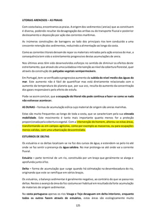 125 
LITORAIS ARENOSOS – AS PRAIAS 
Com costa baixa, encontramos as praias. A origem dos sedimentos (areias) que as constituem 
é diversa, podendo resultar da desagregação das arribas ou do transporte fluvial e posterior 
deslocamento e deposição por ação das correntes marítimas. 
As inúmeras construções de barragens ao lado dos principais rios tem conduzido a uma 
crescente retenção dos sedimentos, reduzindo a alimentação ao longo da costa. 
Como as correntes litorais deixam de repor os materiais retirados pela ação erosiva do mar, a 
consequência tem sido o estreitamento progressivo destas acumulações de areia. 
Nos últimos anos têm sido desenvolvidos esforços no sentido de diminuir os efeitos deste 
estreitamento, que através de uma cuidadosa intervenção ao nível da cobertura florestal, quer 
através da construção de paliçadas vegetais semipermeáveis. 
Em Portugal, tem-se verificado o progressivo aumento da subida do nível medio das águas do 
mar. Este aumento não é fácil de quantificar mas está diretamente relacionado com o 
aumento da temperatura do planeta que, por sua vez, resulta do aumento da concentração 
dos gases responsáveis pelo efeito de estufa. 
Pode-se assim concluir, que a ocupação do litoral não pode continua a fazer-se como se nada 
não estivesse acontecer. 
AS DUNAS – formas de acumulação eólica cujo material de origem são areias marinhas. 
Estas são muito frequentes ao longo de toda a costa, que se caracterizam pela sua elevada 
mobilidade. Este movimento é tanto mais importante quanto menos for a proteção 
proporcionada pela cobertura vegetal. Com a intervenção do homem, alterou-se estas áreas, 
transformando-as em campos agrícolas, como por exemplo as masseiras, ou para ocupações 
menos validas, com uma urbanização descontrolada. 
ESTUÁRIOS DE DELTAS 
Os estuários e os deltas localizam-se na foz dos cursos de água, e estendem-se pelo rio até 
onde se faz sentir a presença da água salobra. No mar prolonga-se até onde vai a corrente 
fluvial. 
Estuário – parte terminal de um rio, constituída por um braço que geralmente se alarga e 
aprofunda junto à foz. 
Delta – forma de acumulação que surge quando há colmatação na desembocadura do rio, 
originando que este se ramifique em vários braços. 
Os estuários, o balanço sedimentar é geralmente negativo, ao contrário do que se passa nos 
deltas. Nestes o avanço da área da foz costuma ser habitual em resultado da forte acumulação 
de materiais de origem sedimentar. 
Na costa portuguesa apenas os rios Vouga e Tejo desaguam em delta interiores, enquanto 
todos os outros fazem através de estuários, estas áreas são ecologicamente muito 
 