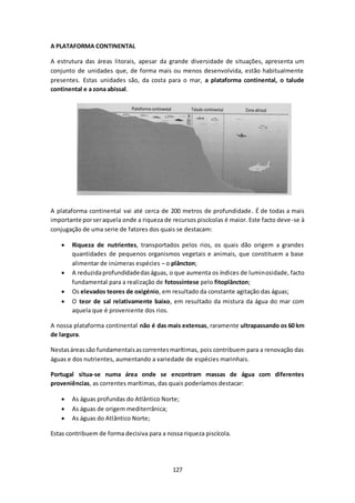 127 
A PLATAFORMA CONTINENTAL 
A estrutura das áreas litorais, apesar da grande diversidade de situações, apresenta um 
conjunto de unidades que, de forma mais ou menos desenvolvida, estão habitualmente 
presentes. Estas unidades são, da costa para o mar, a plataforma continental, o talude 
continental e a zona abissal. 
A plataforma continental vai até cerca de 200 metros de profundidade. É de todas a mais 
importante por ser aquela onde a riqueza de recursos piscícolas é maior. Este facto deve -se à 
conjugação de uma serie de fatores dos quais se destacam: 
 Riqueza de nutrientes, transportados pelos rios, os quais dão origem a grandes 
quantidades de pequenos organismos vegetais e animais, que constituem a base 
alimentar de inúmeras espécies – o plâncton; 
 A reduzida profundidade das águas, o que aumenta os índices de luminosidade, facto 
fundamental para a realização de fotossíntese pelo fitoplâncton; 
 Os elevados teores de oxigénio, em resultado da constante agitação das águas; 
 O teor de sal relativamente baixo, em resultado da mistura da água do mar com 
aquela que é proveniente dos rios. 
A nossa plataforma continental não é das mais extensas, raramente ultrapassando os 60 km 
de largura. 
Nestas áreas são fundamentais as correntes marítimas, pois contribuem para a renovação das 
águas e dos nutrientes, aumentando a variedade de espécies marinhais. 
Portugal situa-se numa área onde se encontram massas de água com diferentes 
proveniências, as correntes marítimas, das quais poderíamos destacar: 
 As águas profundas do Atlântico Norte; 
 As águas de origem mediterrânica; 
 As águas do Atlântico Norte; 
Estas contribuem de forma decisiva para a nossa riqueza piscícola. 
 