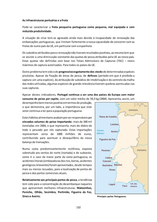 132 
As infraestruturas portuárias e a frota 
Pode-se caracterizar a frota pesqueira portuguesa como pequena, mal equipada e com 
reduzida produtividade. 
A situação de crise tem-se agravado ainda mais devido à incapacidade de renovação das 
embarcações portuguesas, que limitam fortemente a nossa capacidade de concorrer com as 
frotas de outro país da UE, em particular com a espanhola. 
Os subsídios atribuídos para a renovação não tiveram resultados positivos, ao mesmo tem que 
se assiste a uma diminuição constante das quotas de pesca atribuídas pela UE ao nosso país. 
Estas quotas são definidas com base nos Totais Admissíveis de Capturas (TAC) – níveis 
máximos de captura autorizados. Para todos os países da UE. 
Outro problema tem sido o do progressivo esgotamento dos stocks de determinadas espécies 
piscícolas. Apesar da fixação de áreas de pesca, de defesos (período em que é proibida a 
captura um uma espécie), da atribuição de subsídios de imobilização e do controlo da malha 
das redes utilizadas, algumas espécies de grande relevância tiveram quebras acentuadas nas 
suas capturas. 
Apesar destes indicadores, Portugal continua a ser uma dos países da Europa com maior 
consumo de peixe per capita, com um valor médio de 59,3 kg (2004). Apresenta, assim, um 
desempenho bem menos positivo em termos de produção, 
o que demonstra, por um lado, a importância que este 
setor continua a ter para a população portuguesa. 
Estes hábitos alimentares acabam por ser responsáveis por 
elevados volumes de peixe importando: mais de 340 mil 
toneladas em 2004, o que representa, mais do dobro de 
todo o pescado por nós capturado. Estas importações 
representam cerca de 1000 milhões de euros, 
contribuindo para acentuar o desequilíbrio da nossa 
balança de transações. 
Numa costa predominantemente rectílinea, exposta 
sobretudo aos ventos do norte (nortada) e de sudoeste, 
como é o caso da maior parte da costa portuguesa, os 
acidentes litorais (embocaduras dos rios, barras, acidentes 
geológicos relevantes) foram aproveitados, desde tempos 
mais ou menos recuados, para a localização de portos de 
pesca e dos portos comerciais atuais. 
Relativamente aos principais portos de pesca, a tendência 
tem sido para a concentração do desembarque naqueles 
que apresentam melhores infraestruturas: Matosinhos, 
Peniche, Olhão, Sesimbra, Portimão, Figueira da Foz, 
Sines e Aveiro. Principais portos Portugueses 
 