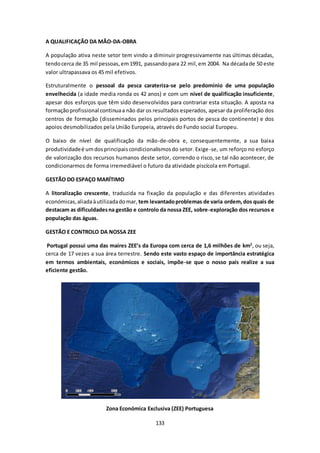 133 
A QUALIFICAÇÃO DA MÃO-DA-OBRA 
A população ativa neste setor tem vindo a diminuir progressivamente nas últimas décadas, 
tendo cerca de 35 mil pessoas, em 1991, passando para 22 mil, em 2004. Na década de 50 este 
valor ultrapassava os 45 mil efetivos. 
Estruturalmente o pessoal da pesca carateriza-se pelo predomínio de uma população 
envelhecida (a idade media ronda os 42 anos) e com um nível de qualificação insuficiente, 
apesar dos esforços que têm sido desenvolvidos para contrariar esta situação. A aposta na 
formação profissional continua a não dar os resultados esperados, apesar da proliferação dos 
centros de formação (disseminados pelos principais portos de pesca do continente) e dos 
apoios desmobilizados pela União Europeia, através do Fundo social Europeu. 
O baixo de nível de qualificação da mão-de-obra e, consequentemente, a sua baixa 
produtividade é um dos principais condicionalismos do setor. Exige-se, um reforço no esforço 
de valorização dos recursos humanos deste setor, correndo o risco, se tal não acontecer, de 
condicionarmos de forma irremediável o futuro da atividade piscícola em Portugal. 
GESTÃO DO ESPAÇO MARÍTIMO 
A litoralização crescente, traduzida na fixação da população e das diferentes atividades 
económicas, aliada à utilizada do mar, tem levantado problemas de varia ordem, dos quais de 
destacam as dificuldades na gestão e controlo da nossa ZEE, sobre-exploração dos recursos e 
população das águas. 
GESTÃO E CONTROLO DA NOSSA ZEE 
Portugal possui uma das maires ZEE’s da Europa com cerca de 1,6 milhões de km2, ou seja, 
cerca de 17 vezes a sua área terrestre. Sendo este vasto espaço de importância estratégica 
em termos ambientais, económicos e sociais, impõe-se que o nosso país realize a sua 
eficiente gestão. 
Zona Económica Exclusiva (ZEE) Portuguesa 
 