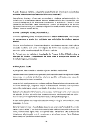 A gestão do espaço marítimo português faz-se atualmente em sintonia com as orientações 
emanadas para os restantes países comunitários que possuem a ZEE. 
Nas próximas décadas, a UE procurará, por um lado, a criação de melhores condições de 
trabalho para os pescadores europeus e, por outro, a salvaguarda dos recursos marinhos, com 
o controlo da degradação das reservas de várias espécies. A Nova Politica Comum da Pesca 
(conhecida por Europa Azul – tem como objetivo “garantir que a exploração dos recursos 
aquáticos vivos crie condições sustentáveis dos pontos de vista económico, ambiental e social ) 
constitui assim um enorme desafio. 
A SOBRE-EXPLORAÇÃO DOS RECURSOS PISCÍCOLAS 
Visível na captura de juvenis, através da utilização de rede de malha estreita, e na utilização 
de técnicas como o arrasto, tem contribuído para a diminuição dos stocks de algumas 
espécies. 
Torna-se assim fundamental desenvolver não só um controlo e uma apertada fiscalização da 
atividade piscatória, bem como a investigação do domínio dos recursos piscícolas que 
permitem avaliar o estado dos stocks das diferentes espécies. 
Em Portugal, cabe ao Instituto de Investigação das Pescas e do Mar (IPIMAR), realizar a 
avaliação dos recursos, o ordenamento da pesca litoral e avaliação dos impactos da 
tecnologia na pesca, entre outras. 
134 
A POLUIÇÃO DAS ÁGUAS 
A poluição das áreas litorais e do oceano é hoje uma realidade preocupante. 
Isto deve-se a litoralização e urbanização, bem como o desenvolvimento de algumas atividades 
económicas, em particular a industria e o turismo, que têm contribuído para o crescente 
aumento da poluição nas áreas costeiras. 
Junta-se ainda aqueles que ocorrem nas águas oceânicas. É exemplo disso o derrame de crude, 
resultante de descargas, lavagem de tanques ou acidentes com petroleiros, que originam as 
conhecidas marés negras – grandes quantidades de petróleo derramado no mar. 
Dada a localização do território nacional, o nosso espaço marítimo apresenta um elevado risco 
de poluição, devido a ser um local de passagem para uma grande quantidade de navios, 
muitos dos quais transportando hidrocarbonetos ou outros produtos perigosos. 
A sobre-exploração dos recursos piscícolas e a contaminação das águas têm contribuído para a 
degradação do litoral. 
Como forma de minimizar a degradação das áreas litorais, surgiram os Planos de Ordenamento 
da Orla Costeira (POOC’s), que têm como objetivo planear, de forma integrada, os recursos do 
litoral, estabelecendo regras para a util ização de toda a orla costeira. Estes planos são da 
iniciativa da administração central e encontram-se articulados com os Planos Diretores 
Municipais (PDM’s) dos municípios abrangidos. 
 