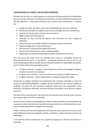 A RENTABILIDADE DO LITORAL E DOS RECURSOS MARÍTIMOS 
Portugal terá de fazer um esforço grande nos próximos anos para aumentar a rentabilidade 
dos seus recursos marítimos. As medidas para aumentar a competitividade do setor das pescas 
não são especificas – muitas são transversais aos restantes setores económicas – e passam 
por: 
 Fixação de quotas apertadas, para evitar a delapidação dos recursos marítimos; 
 Reforço das operações de vigilância, para evitar utilizações abusivas e predatórias; 
 Redução da frota de alguns sectores menos rentáveis; 
 Modernização da frota pesqueira; 
 Utilização de novas técnicas de captura, mais eficientes mas mais “amigas do 
135 
ambiente”; 
 Apoio financeiro às atividade de I&D (investigação e desenvolvimento); 
 Regulamentação dos circuitos profissionais; 
 Aumento das iniciativas de formação profissional; 
 Reforço do investimento em setores subaproveitados; 
 Negociação de acordos de cooperação com países detentores de recursos. 
Uma das áreas que pode servir de exemplo para ilustrar as estratégias futuras de 
desenvolvimento do setor é a aquicultura – exploração piscícola em rios, no mar ou nas 
proximidades, garantindo a produção industrial de várias espécies em quantidade e qualidade. 
Existem vários regimes de exploração possíveis: 
 O regime extensivo – assegura a alimentação dos animais pela passagem da água e 
respetivos nutrientes nos tanques; 
 O regime semi-intensivo – recorre, de forma menos parcial as rações indústrias; 
 O regime intensivo – a alimentação destes, é assegurada apenas por rações. 
Atualmente as espécies aquícolas mais importantes são a amêijoa, a dourada e a truta. Em 
termos de distribuição geográfica, o Algarve domina claramente, com mais de metade da 
produção. Do ponto de vista estrutural, podemos caracterizar estas explorações como 
artesanais, de pequena dimensão, tecnicamente pouco evoluídas e onde domina o regime 
extensivo. 
Para além disto, o mar oferecem-nos ainda mais um conjunto muito vasto de outros recursos 
que importa explorar de forma sustentada. 
Destes recursos, salienta-se a produção de energias renováveis (eólica) e o aproveitamento de 
energia das ondas e das marés (ou maremotriz), as quais constituem um dos desafios a vencer, 
dada a elevada dependência energética do nosso país. 
O solo e subsolo marinhos de Portugal encerram ainda um outro conjunto de recursos, como 
hidrocarbonetos e minerais (manganês, estanho e volfrâmio…), alguns dos quais passiveis de 
exploração. 
O mar permite ainda a extração de sal e a apanha de algas para a indústria farmacêutica e 
alimentar. 
 