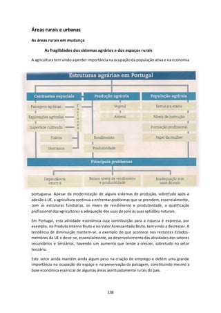 138 
Áreas rurais e urbanas 
As áreas rurais em mudança 
As fragilidades dos sistemas agrários e dos espaços rurais 
A agricultura tem vindo a perder importância na ocupação da população ativa e na economia 
portuguesa. Apesar da modernização de alguns sistemas de produção, sobretudo após a 
adesão à UE, a agricultura continua a enfrentar problemas que se prendem, essencialmente, 
com as estruturas fundiárias, os níveis de rendimento e produtividade, a qualificação 
profissional dos agricultores e adequação dos usos do solo às suas aptidões naturais. 
Em Portugal, esta atividade económica cuja contribuição para a riqueza é expressa, por 
exemplo, no Produto Interno Bruto e no Valor Acrescentado Bruto, tem vindo a decrescer. A 
tendência de diminuição mantem-se, a exemplo do que acontece nos restantes Estados-membros 
da UE e deve-se, essencialmente, ao desenvolvimento das atividades dos setores 
secundários e terciários, havendo um aumento que tende a crescer, sobretudo no setor 
terciário. 
Este setor ainda mantém ainda algum peso na criação de emprego e detém uma grande 
importância na ocupação do espaço e na preservação da paisagem, constituindo mesmo a 
base económica essencial de algumas áreas acentuadamente rurais do país. 
 