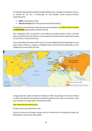 A criação da Organização das Nações Unidadas (ONU) vissou uma logica mundial que emanou, 
na decada de 50, com a constituição de dois grandes blocos politico-militares, 
respectivamente: 
 NATO ( liderada pelos EUA); 
 Pacto de Varsovia (dominado pela extinta União Soviética). 
Portugal torna-se membro por razões politicas e geoestrategicas, em 1949, membro fundador 
da NATO/OTAN (Organização de Atlântico Norte) 
Este ornagização tinha, inicialmente, uma tendência de ambito politico-militar, incluindo 
países ocidentais de frente altântica, numa prespectiva de defesa deste espaço face ameaça 
do outro bloco, o Pacto de Versovia. 
Com as alterações a leste ds anos 90, assistiu-se a uma alargamento desta organização a novos 
países como a Polónia, a Hungria e a República Checa. Recentemente aprofundou-se esse 
alargamento a novos Países de Leste. 
A organização das nações unidadas foi fundada em 1945, mas portugal só se tornou membro 
em 1955. Esta adesão visava quebrar o isolamento politico em que o páis se encontrava , facto 
que na pratica só consegui após o 25 de Abril de 1974. 
14 
Este isolamento comntribuiu para: 
O regime politico que dominava o país; 
A guerra colonial que Portugal manteve com os movimentos de libertação de Angola, de 
Moçambique e Guiné-Bisau (após 1961). 
 
