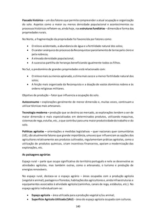 Passado histórico – um dos fatores que permite compreender a atual ocupação e organização 
do solo. Aspetos como a maior ou menos densidade populacional e acontecimentos ou 
processos históricos refletem-se, ainda hoje, nas estruturas fundiárias – dimensão e forma das 
propriedades rurais. 
No Norte, a fragmentação da propriedade foi favorecida por fatores como: 
 O relevo acidentado, a abundancia de água e a fertilidade natural dos solos; 
 O carater anárquico do processo da Reconquista e parcelamento de terras pelo clero e 
140 
pela nobreza; 
 A elevada densidade populacional; 
 A sucessiva partilha de heranças beneficiando igualmente todos os filhos. 
No Sul, o predomínio de grandes propriedades está relacionado com: 
 O relevo mais ou menos aplanado, o clima mais seco e a menor fertilidade natural dos 
solos; 
 A feição mais organizada da Reconquista e a doação de vastos domínios nobres e às 
ordens religiosas militares. 
Objetivo de produção – fator que influencia a ocupação do solo. 
Autoconsumo – explorações geralmente de menor dimensão e, muitas vezes, continuam a 
utilizar técnicas mais artesanais. 
Tecnologia moderna – produção que se destina ao mercado, as explorações tendem a ser de 
maior dimensão e mais especializadas em determinados produtos, utilizando maquinas, 
sistemas de rega, estufas, etc., o que contribui para uma maior produtividade do trabalho e do 
solo. 
Politicas agrícolas – orientações e medidas legislativas – quer nacionais quer comunitárias 
(UE), são atualmente fatores que grande importância, uma vez que influenciam as opções dos 
agricultores relativamente aos produtos cultivados, regulamentam práticas agrícolas, como a 
utilização de produtos químicos, criam incentivos financeiros, apoiam a modernização das 
explorações, etc. 
As paisagens agrárias 
Espaço rural – parte que ocupa significativa do território português e nele se desenvolve as 
atividades agrícolas, mas também outras, como o artesanato, o turismo e produção de 
energias renováveis. 
No espaço rural, destaca-se o espaço agrário – áreas ocupadas com a produção agrícola 
(vegetal e animal), pastagens e florestas, habitações dos agricultores e, ainda infraestruturas e 
equipamentos associados à atividade agrícola (caminhos, canais de rega, estábulos, etc.). No 
espaço agrário individualizam-se: 
 Espaço agrícola – área utilizada para a produção vegetal e/ou animal; 
 Superfície Agrícola Utilizada (SAU) – área do espaço agrícola ocupada com culturas. 
 
