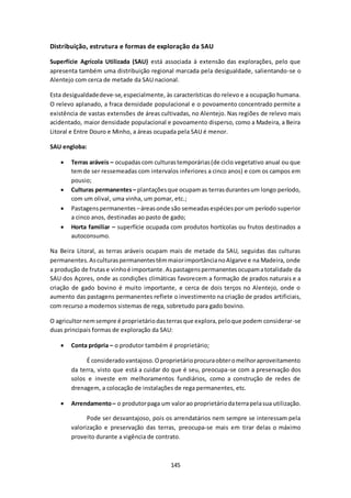 Distribuição, estrutura e formas de exploração da SAU 
Superfície Agrícola Utilizada (SAU) está associada à extensão das explorações, pelo que 
apresenta também uma distribuição regional marcada pela desigualdade, salientando-se o 
Alentejo com cerca de metade da SAU nacional. 
Esta desigualdade deve-se, especialmente, às características do relevo e a ocupação humana. 
O relevo aplanado, a fraca densidade populacional e o povoamento concentrado permite a 
existência de vastas extensões de áreas cultivadas, no Alentejo. Nas regiões de relevo mais 
acidentado, maior densidade populacional e povoamento disperso, como a Madeira, a Beira 
Litoral e Entre Douro e Minho, a áreas ocupada pela SAU é menor. 
145 
SAU engloba: 
 Terras aráveis – ocupadas com culturas temporárias (de ciclo vegetativo anual ou que 
tem de ser ressemeadas com intervalos inferiores a cinco anos) e com os campos em 
pousio; 
 Culturas permanentes – plantações que ocupam as terras durantes um longo período, 
com um olival, uma vinha, um pomar, etc.; 
 Pastagens permanentes – áreas onde são semeadas espécies por um período superior 
a cinco anos, destinadas ao pasto de gado; 
 Horta familiar – superfície ocupada com produtos hortícolas ou frutos destinados a 
autoconsumo. 
Na Beira Litoral, as terras aráveis ocupam mais de metade da SAU, seguidas das culturas 
permanentes. As culturas permanentes têm maior importância no Algarve e na Madeira, onde 
a produção de frutas e vinho é importante. As pastagens permanentes ocupam a totalidade da 
SAU dos Açores, onde as condições climáticas favorecem a formação de prados naturais e a 
criação de gado bovino é muito importante, e cerca de dois terços no Alentejo, onde o 
aumento das pastagens permanentes reflete o investimento na criação de prados artificiais, 
com recurso a modernos sistemas de rega, sobretudo para gado bovino. 
O agricultor nem sempre é proprietário das terras que explora, pelo que podem considerar-se 
duas principais formas de exploração da SAU: 
 Conta própria – o produtor também é proprietário; 
É considerado vantajoso. O proprietário procura obter o melhor aproveitamento 
da terra, visto que está a cuidar do que é seu, preocupa-se com a preservação dos 
solos e investe em melhoramentos fundiários, como a construção de redes de 
drenagem, a colocação de instalações de rega permanentes, etc. 
 Arrendamento – o produtor paga um valor ao proprietário da terra pela sua utilização. 
Pode ser desvantajoso, pois os arrendatários nem sempre se interessam pela 
valorização e preservação das terras, preocupa-se mais em tirar delas o máximo 
proveito durante a vigência de contrato. 
 