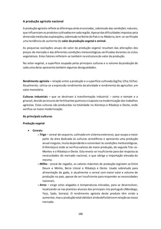 146 
A produção agrícola nacional 
A produção agrícola reflete as diferenças atrás enunciadas, sobretudo das condições naturais, 
que influenciam os produtos cultivados em cada região. Apesar das dificuldades impostas pela 
dimensão média das explorações, sobretudo no Norte do País e na Madeira, tem-se verificado 
uma tendência de aumento do valor da produção vegetal e animal. 
As pequenas oscilações anuais do valor da produção vegetal resultam das alterações dos 
preços de mercado e das diferentes condições meteorológicas verificadas durantes os ciclos 
vegetativos. Estes fatores refletem-se também na estrutura do valor da produção. 
No setor vegetal, a superfície ocupada pelas principais culturas e o volume da produção de 
cada uma delas apresenta também algumas desigualdades. 
Rendimento agrícola – relação entre a produção e a superfície cultivada (kg/ha; t/ha; hl/ha). 
Atualmente, utiliza-se a expressão rendimento da atividade e rendimento do agricultor, em 
valor monetário. 
Culturas industriais – que se destinam à transformação industrial – como o tomate e o 
girassol, devido ao recurso de fertilizantes químicos e à aposta na modernização dos trabalhos 
agrícolas. Estas culturas são produzidas na totalidade no Alentejo e Ribatejo e Oeste, onde 
verifica-se maior modernização. 
As principais culturas 
Produção vegetal 
 Cereais: 
o Trigo – cereal de sequeiro, cultivado em sistema extensivo, que ocupa a maior 
parte da área dedicada às culturas cerealíferas e apresenta uma produção 
anual irregular, muito dependente e vulnerável às condições meteorológicas. 
O Alentejo é onde se verifica valores de maior produção, de seguida Trás-os- 
Montes e o Ribatejo e Oeste. Esta revela-se insuficiente para dar resposta as 
necessidades do mercado nacional, o que obriga a importação elevada do 
mesmo. 
o Milho - cereal de regadio, os valores máximos de produção registam-se Entre 
Douro e Minho, Beira Litoral e Ribatejo e Oeste. Usado sobretudo para 
alimentação de gado, é atualmente o cereal com maior valor e volume de 
produção no país, apesar de ser insuficiente para responder as necessidades 
nacionais. 
o Arroz – exige solos alagados e temperaturas elevadas, para se desenvolver, 
localizando-se nas planícies aluviais dos principais rios português (Mondego, 
Tejo, Sado, Sorraia). O rendimento agrícola deste produto têm vindo a 
aumentar, mas a produção total obtida é ainda deficitária em relação ao nosso 
mercado. 
 