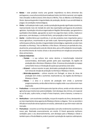 Batata – este produto revela uma grande importância na dieta alimentar dos 
portugueses, a sua cultura está disseminada por todo o território nacional, com registo 
mais elevados na Beira Litoral, Entre Douro e Minho, Trás-os-Montes e do Ribatejo e 
Oeste. Apresenta grandes irregularidades de produção, devido à sua sensibilidade às 
pragas e às condições meteorológicas. 
 Vinha – cultivada por todo o país, sendo a produção de grande significado económico, 
representando mais de metade do valor das exportações portuguesas de produtos 
agrícolas. A produção viticultura organizada em Regiões Demarcadas, que garantem a 
qualidade e diversidade, agrupando-se assim nos seguintes tipos: verdes, maduros e 
generosos, com destaque, o vinho do Porto, com projeção a nível internacional. 
 Azeite – mediterrânico por excelência, é um dos produtos mais importantes para a 
nossa agricultura, encontrando-se por todo o país. Apresenta grandes variações de 
colheita para colheita, devido a irregularidade meteorológica, registando-se valor mais 
elevados no Alentejo, Trás-os-Montes e Alto Douro. Atravessa um período de crise, 
atualmente, provocado pelo custo de mão de obra, pois a dificuldade de mecanização, 
do envelhecimento de muitos olivais e da concorrência em relação ao consumo dos 
óleos alimentares. 
147 
 Culturas Industriais: 
o Tomate – a sua cultura tem como destino a transformação industrial 
(concentrados), destinados grande parte para exportação. As regiões de 
produção são o Alentejo e Ribatejo e Oste. O excesso de produção no espaço 
comunitário levou a introdução de quota que penalizou este setor. 
o Girassol – cultura recente no país, destinada a produção de óleos alimentares. 
Com áreas de eleição de produção no Alentejo e Ribatejo e Oeste , 
o Beterraba-açucareira – cultura recente em Portugal, as áreas de áreas de 
produção tem vindo a aumentar, localizando-se, nas regiões do Alentejo e 
Ribatejo e Oeste. 
o Tabaco – a área e o volume de produção tem vindo a aumentar 
progressivamente, sendo a Beira Interior a região onde a sua cultura tem mais 
expressão. 
 Fruticultura – o nosso país é ótimo para este tipo de cultura, sendo um dos setores da 
agricultura que mostra mais potencialidades. Com destaque dos citrinos, em especial 
no sul do país, a pêra rocha, a maçã e frutos tropicais, como a banana, o ananas e o 
kiwi. 
 Horticultura – com excelentes condições, no que diz respeito ao clima, destacando-se 
as mais importantes áreas agrarias do Ribatejo e Oeste e o Algarve. Tem-se assistido à 
difusão em estufa de várias espécies em estufa, sobretudo as que têm maior valor de 
mercado. 
 Floricultura – encontra-se em fase de expansão e com alto rendimento económico no 
nosso país. Realizada essencialmente em estufa. O litoral apresenta melhores 
condições para o seu desenvolvimento, com destaque para o Ribatejo e Oeste e 
também para a ilha da Madeira, onde é possível a produção de espécies subtropicais. 
 