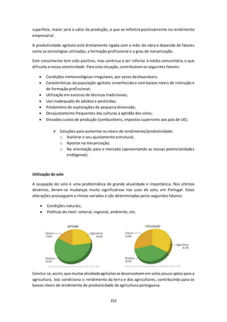 superfície, maior será o valor da produção, o que se refletirá positivamente no rendimento 
empresarial. 
A produtividade agrícola está diretamente ligada com a mão-de-obra e depende de fatores 
como as tecnologias utilizadas, a formação profissional e o grau de mecanização. 
Este crescimento tem sido positivo, mas continua a ser inferior à média comunitária, o que 
dificulta a nossa conetividade. Para esta situação, contribuíram os seguintes fatores: 
 Condições meteorológicas irregulares, por vezes desfavoráveis; 
 Características da população agrícola: envelhecida e com baixos níveis de instrução e 
151 
de formação profissional; 
 Utilização em excesso de técnicas tradicionais; 
 Uso inadequado de adubos e pesticidas; 
 Predomínio de explorações de pequena dimensão; 
 Desajustamento frequentes das culturas à aptidão dos solos; 
 Elevados custos de produção (combustíveis, impostos superiores aos país de UE); 
 Soluções para aumentar os níveis de rendimento/produtividade: 
o Acelerar o seu ajustamento estrutural; 
o Apostar na mecanização; 
o Na orientação para o mercado (aproveitando as nossas potencialidades 
endógenas). 
Utilização do solo 
A ocupação do solo é uma problemática de grande atualidade e importância. Nos últimos 
decénios, deram-se mudanças muito significativas nos usos do solo, em Portugal. Estas 
alterações prosseguem a ritmos variados e são determinadas pelos seguintes fatores: 
 Condições naturais; 
 Políticas do nível: setorial, regional, ambiente, etc. 
Conclui-se, assim, que muitas atividade agrícolas se desenvolvem em solos pouco aptos para a 
agricultura. Isto condiciona o rendimento da terra e dos agricultores, contribuindo para os 
baixos níveis de rendimento de produtividade da agricultura portuguesa. 
 