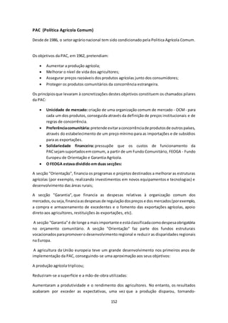 152 
PAC (Política Agrícola Comum) 
Desde de 1986, o setor agrário nacional tem sido condicionado pela Politica Agrícola Comum. 
Os objetivos da PAC, em 1962, pretendiam: 
 Aumentar a produção agrícola; 
 Melhorar o nível de vida dos agricultores; 
 Assegurar preços razoáveis dos produtos agrícolas junto dos consumidores; 
 Proteger os produtos comunitários da concorrência estrangeira. 
Os princípios que levaram à concretizações destes objetivos constituem os chamados pilares 
da PAC: 
 Unicidade de mercado: criação de uma organização comum de mercado - OCM - para 
cada um dos produtos, conseguida através da definição de preços institucionais e de 
regras de concorrência. 
 Preferência comunitária: pretende evitar a concorrência de produtos de outros países, 
através do estabelecimento de um preço mínimo para as importações e de subsídios 
para as exportações. 
 Solidariedade financeira: pressupõe que os custos de funcionamento da 
PAC sejam suportados em comum, a partir de um Fundo Comunitário, FEOGA - Fundo 
Europeu de Orientação e Garantia Agrícola. 
 O FEOGA estava dividido em duas secções: 
A secção "Orientação", financia os programas e projetos destinados a melhorar as estruturas 
agrícolas (por exemplo, realizando investimentos em novos equipamentos e tecnologias) e 
desenvolvimento das áreas rurais; 
A secção "Garantia", que financia as despesas relativas à organização comum dos 
mercados, ou seja, financia as despesas de regulação dos preços e dos mercados (por exemplo, 
a compra e armazenamento de excedentes e o fomento das exportações agrícolas, apoio 
direto aos agricultores, restituições às exportações, etc). 
A secção "Garantia" é de longe a mais importante e está classificada como despesa obrigatória 
no orçamento comunitário. A secção "Orientação" faz parte dos fundos estruturais 
vocacionados para promover o desenvolvimento regional e reduzir as disparidades regionais 
na Europa. 
A agricultura da União europeia teve um grande desenvolvimento nos primeiros anos de 
implementação da PAC, conseguindo-se uma aproximação aos seus objetivos: 
A produção agrícola triplicou; 
Reduziram-se a superfície e a mão-de-obra utilizadas: 
Aumentaram a produtividade e o rendimento dos agricultores. No entanto, os resultados 
acabaram por exceder as expectativas, uma vez que a produção disparou, tornando- 
 
