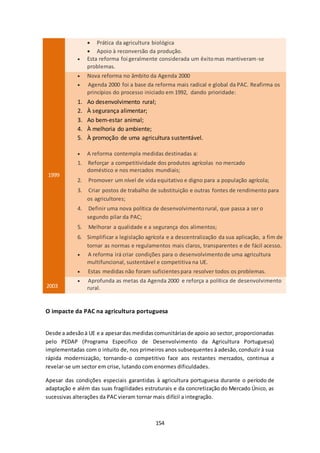  Prática da agricultura biológica 
 Apoio à reconversão da produção. 
 Esta reforma foi geralmente considerada um êxito mas mantiveram-se 
154 
problemas. 
1999 
 Nova reforma no âmbito da Agenda 2000 
 Agenda 2000 foi a base da reforma mais radical e global da PAC. Reafirma os 
princípios do processo iniciado em 1992, dando prioridade: 
1. Ao desenvolvimento rural; 
2. À segurança alimentar; 
3. Ao bem-estar animal; 
4. À melhoria do ambiente; 
5. À promoção de uma agricultura sustentável. 
 A reforma contempla medidas destinadas a: 
1. Reforçar a competitividade dos produtos agrícolas no mercado 
doméstico e nos mercados mundiais; 
2. Promover um nível de vida equitativo e digno para a população agrícola; 
3. Criar postos de trabalho de substituição e outras fontes de rendimento para 
os agricultores; 
4. Definir uma nova política de desenvolvimento rural, que passa a ser o 
segundo pilar da PAC; 
5. Melhorar a qualidade e a segurança dos alimentos; 
6. Simplificar a legislação agrícola e a descentralização da sua aplicação, a fim de 
tornar as normas e regulamentos mais claros, transparentes e de fácil acesso. 
 A reforma irá criar condições para o desenvolvimento de uma agricultura 
multifuncional, sustentável e competitiva na UE. 
 Estas medidas não foram suficientes para resolver todos os problemas. 
2003 
 Aprofunda as metas da Agenda 2000 e reforça a política de desenvolvimento 
rural. 
O impacte da PAC na agricultura portuguesa 
Desde a adesão à UE e a apesar das medidas comunitárias de apoio ao sector, proporcionadas 
pelo PEDAP (Programa Especifico de Desenvolvimento da Agricultura Portuguesa) 
implementadas com o intuito de, nos primeiros anos subsequentes à adesão, conduzir à sua 
rápida modernização, tornando-o competitivo face aos restantes mercados, continua a 
revelar-se um sector em crise, lutando com enormes dificuldades. 
Apesar das condições especiais garantidas à agricultura portuguesa durante o período de 
adaptação e além das suas fragilidades estruturais e da concretização do Mercado Único, as 
sucessivas alterações da PAC vieram tornar mais difícil a integração. 
 