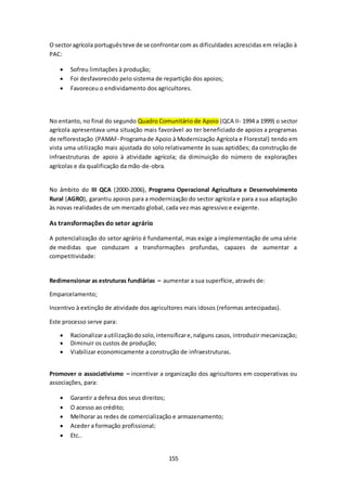O sector agrícola português teve de se confrontar com as dificuldades acrescidas em relação à 
PAC: 
 Sofreu limitações à produção; 
 Foi desfavorecido pelo sistema de repartição dos apoios; 
 Favoreceu o endividamento dos agricultores. 
No entanto, no final do segundo Quadro Comunitário de Apoio (QCA II- 1994 a 1999) o sector 
agrícola apresentava uma situação mais favorável ao ter beneficiado de apoios a programas 
de reflorestação (PAMAF- Programa de Apoio à Modernização Agrícola e Florestal) tendo em 
vista uma utilização mais ajustada do solo relativamente às suas aptidões; da construção de 
infraestruturas de apoio à atividade agrícola; da diminuição do número de explorações 
agrícolas e da qualificação da mão-de-obra. 
No âmbito do III QCA (2000-2006), Programa Operacional Agricultura e Desenvolvimento 
Rural (AGRO), garantiu apoios para a modernização do sector agrícola e para a sua adaptação 
às novas realidades de um mercado global, cada vez mas agressivo e exigente. 
155 
As transformações do setor agrário 
A potencialização do setor agrário é fundamental, mas exige a implementação de uma série 
de medidas que conduzam a transformações profundas, capazes de aumentar a 
competitividade: 
Redimensionar as estruturas fundiárias – aumentar a sua superfície, através de: 
Emparcelamento; 
Incentivo à extinção de atividade dos agricultores mais idosos (reformas antecipadas). 
Este processo serve para: 
 Racionalizar a utilização do solo, intensificar e, nalguns casos, introduzir mecanização; 
 Diminuir os custos de produção; 
 Viabilizar economicamente a construção de infraestruturas. 
Promover o associativismo – incentivar a organização dos agricultores em cooperativas ou 
associações, para: 
 Garantir a defesa dos seus direitos; 
 O acesso ao crédito; 
 Melhorar as redes de comercialização e armazenamento; 
 Aceder a formação profissional; 
 Etc.. 
 