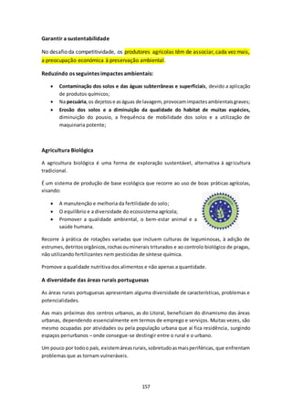 157 
Garantir a sustentabilidade 
No desafio da competitividade, os produtores agrícolas têm de associar, cada vez mais, 
a preocupação económica à preservação ambiental. 
Reduzindo os seguintes impactes ambientais: 
 Contaminação dos solos e das águas subterrâneas e superficiais, devido a aplicação 
de produtos químicos; 
 Na pecuária, os dejetos e as águas de lavagem, provocam impactes ambientais graves; 
 Erosão dos solos e a diminuição da qualidade do habitat de muitas espécies, 
diminuição do pousio, a frequência de mobilidade dos solos e a utilização de 
maquinaria potente; 
Agricultura Biológica 
A agricultura biológica é uma forma de exploração sustentável, alternativa à agricultura 
tradicional. 
É um sistema de produção de base ecológica que recorre ao uso de boas práticas agrícolas, 
visando: 
 A manutenção e melhoria da fertilidade do solo; 
 O equilíbrio e a diversidade do ecossistema agrícola; 
 Promover a qualidade ambiental, o bem-estar animal e a 
saúde humana. 
Recorre à prática de rotações variadas que incluem culturas de leguminosas, à adição de 
estrumes, detritos orgânicos, rochas ou minerais triturados e ao controlo biológico de pragas, 
não utilizando fertilizantes nem pesticidas de síntese química. 
Promove a qualidade nutritiva dos alimentos e não apenas a quantidade. 
A diversidade das áreas rurais portuguesas 
As áreas rurais portuguesas apresentam alguma diversidade de características, problemas e 
potencialidades. 
Aas mais próximas dos centros urbanos, as do Litoral, beneficiam do dinamismo das áreas 
urbanas, dependendo essencialmente em termos de emprego e serviços. Muitas vezes, são 
mesmo ocupadas por atividades ou pela população urbana que aí fica residência, surgindo 
espaços periurbanos – onde consegue-se destingir entre o rural e o urbano. 
Um pouco por todo o país, existem áreas rurais, sobretudo as mais periféricas, que enfrentam 
problemas que as tornam vulneráveis. 
 