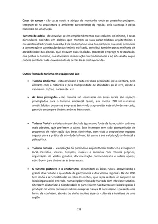 Casas de campo - são casas rurais e abrigos de montanha onde se preste hospedagem. 
Integram-se na arquitetura o ambiente característico da região, pela sua traça e pelos 
materiais de construção. 
Turismo de aldeia - desenvolve-se em empreendimentos que incluem, no mínimo, 5 casas 
particulares inseridas em aldeias que mantem as suas características arquitetónicas e 
paisagísticas tradicionais da região. Esta modalidade é uma das melhores que pode promover 
a conservação e valorização do património edificado, contribui também para a melhoria de 
acessibilidade das aldeias, que estavam quase isoladas, criação de emprego na restauração, 
nos postos de turismo, nas atividades dinamização no comércio local e no artesanato, o que 
poderá combater o despovoamento de certas áreas desfavorecidas. 
Outras formas de turismo em espaço rural são: 
 Turismo ambiental - esta atividade é cada vez mais procurado, pela aventura, pelo 
contacto com a Natureza e pela multiplicidade de atividades ao ar livre, desde a 
canoagem, rafting, parapente, etc.. 
 As áreas protegidas - não maioria são localizadas em áreas rurais, são espaços 
privilegiados para o turismo ambiental tendo, em média, 220 mil visitantes 
anuais. Muitas pequenas empresas tem vindo a aproveitar este nicho de mercado, 
gerando emprego e dinamizando as áreas rurais. 
 Turismo fluvial - valoriza a importância da água como fonte de lazer, obtém cada vez 
mais adeptos, que preferem a calma. Este interesse tem sido acompanhado de 
programas de valorização das áreas ribeirinhas, com vista a proporcionar espaços 
seguros para a prática da atividade balnear, tal como a sua valorização ambiental e 
paisagística. 
 Turismo cultural - valorização do património arquitetónico, histórico e etnográfico 
local. Castelos, solares, templos, museus e romarias com roteiros próprios, 
organização de visitas guiadas, documentação pormenorizada e outros apoios, 
contribuem para dinamizar as áreas rurais. 
 O turismo gustativo e o enoturismo - dinamizam as áreas rurais, aproveitando a 
grande diversidade e qualidade da gastronomia e dos vinhos regionais. Desde 1996 
tem vindo a ser constituídas as rotas dos vinhos, que representam um conjunto de 
locais organizados em rede, numa região vinícola demarcada com interesse turístico. 
Oferecem aos turistas a possibilidade de participarem nas diversas atividades ligadas à 
produção do vinho, como as vindimas ou o pisar da uva. O enoturismo representa uma 
forma de conhecer, através do vinho, muitos aspetos culturais e turísticos de uma 
região. 
159 
 