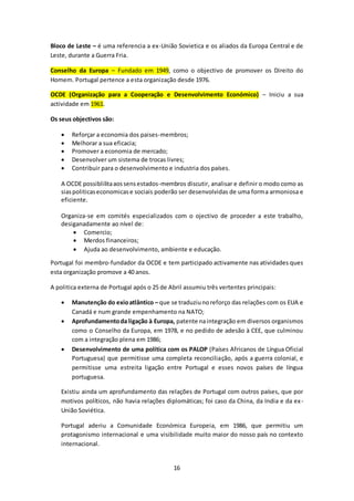 Bloco de Leste – é uma referencia a ex-União Sovietica e os aliados da Europa Central e de 
Leste, durante a Guerra Fria. 
Conselho da Europa – Fundado em 1949, como o objectivo de promover os Direito do 
Homem. Portugal pertence a esta organização desde 1976. 
OCDE (Organização para a Cooperação e Desenvolvimento Económico) – Iniciu a sua 
actividade em 1961. 
16 
Os seus objectivos são: 
 Reforçar a economia dos paises-membros; 
 Melhorar a sua eficacia; 
 Promover a economia de mercado; 
 Desenvolver um sistema de trocas livres; 
 Contribuir para o desenvolvimento e industria dos países. 
A OCDE possiblilita aos sens estados-membros discutir, analisar e definir o modo como as 
sias politicas economicas e sociais poderão ser desenvolvidas de uma forma armoniosa e 
eficiente. 
Organiza-se em comités especializados com o ojectivo de proceder a este trabalho, 
desiganadamente ao nível de: 
 Comercio; 
 Merdos financeiros; 
 Ajuda ao desenvolvimento, ambiente e educação. 
Portugal foi membro-fundador da OCDE e tem participado activamente nas atividades ques 
esta organização promove a 40 anos. 
A politica externa de Portugal após o 25 de Abril assumiu três vertentes principais: 
 Manutenção do exio atlântico – que se traduziu no reforço das relações com os EUA e 
Canadá e num grande empenhamento na NATO; 
 Aprofundamento da ligação à Europa, patente na integração em diversos organismos 
como o Conselho da Europa, em 1978, e no pedido de adesão à CEE, que culminou 
com a integração plena em 1986; 
 Desenvolvimento de uma política com os PALOP (Países Africanos de Língua Oficial 
Portuguesa) que permitisse uma completa reconciliação, após a guerra colonial, e 
permitisse uma estreita ligação entre Portugal e esses novos países de língua 
portuguesa. 
Existiu ainda um aprofundamento das relações de Portugal com outros países, que por 
motivos políticos, não havia relações diplomáticas; foi caso da China, da India e da ex - 
União Soviética. 
Portugal aderiu a Comunidade Económica Europeia, em 1986, que permitiu um 
protagonismo internacional e uma visibilidade muito maior do nosso país no contexto 
internacional. 
 