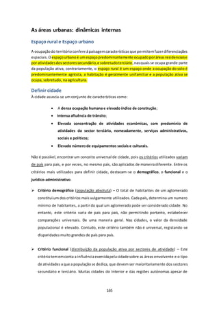 As áreas urbanas: dinâmicas internas 
165 
Espaço rural e Espaço urbano 
A ocupação do território confere á paisagem características que permitem fazer diferenciações 
espaciais. O espaço urbano é um espaço predominantemente ocupado por áreas residenciais e 
por atividades dos sectores secundário, e sobretudo terciário, nas quais se ocupa grande parte 
da população ativa, contrariamente, o espaço rural é um espaço onde a ocupação do solo é 
predominantemente agrícola, a habitação é geralmente unifamiliar e a população ativa se 
ocupa, sobretudo, na agricultura. 
Definir cidade 
À cidade associa-se um conjunto de características como: 
 A densa ocupação humana e elevado índice de construção; 
 Intensa afluência de trânsito; 
 Elevada concentração de atividades económicas, com predomínio de 
atividades do sector terciário, nomeadamente, serviços administrativos, 
sociais e políticos; 
 Elevado número de equipamentos sociais e culturais. 
Não é possível, encontrar um conceito universal de cidade, pois os critérios utilizados variam 
de país para país, e por vezes, no mesmo país, são aplicados de maneira diferente. Entre os 
critérios mais utilizados para definir cidade, destacam-se o demográfico, o funcional e o 
jurídico-administrativo. 
 Critério demográfico (população absoluta) – O total de habitantes de um aglomerado 
constitui um dos critérios mais vulgarmente utilizados. Cada país, determina um numero 
mínimo de habitantes, a partir do qual um aglomerado pode ser considerado cidade. No 
entanto, este critério varia de país para país, não permitindo portanto, estabelecer 
comparações universais. De uma maneria geral. Nas cidades, o valor da densidade 
populacional é elevado. Contudo, este critério também não é universal, registando-se 
disparidades muito grandes de país para país. 
 Critério funcional (distribuição da população ativa por sectores de atividade) – Este 
critério tem em conta a influência exercida pela cidade sobre as áreas envolvente e o tipo 
de atividades a que a população se dedica, que devem ser maioritariamente dos sectores 
secundário e terciário. Muitas cidades do Interior e das regiões autónomas apesar de 
 