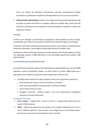 terem um número de habitantes relativamente reduzido, desempenham funções 
importantes e estabelecem relações de interdependência com a sua área envolvente. 
 Critério jurídico-administrativo – Aplica-se às cidades definidas por decisão legislativa. São 
exemplos as capitais de distrito e as cidades criadas por vontade régia, como forma de 
incentivar o povoamento, de recompensar serviços prestados ou de garantir a defesa de 
regiões de fronteira. 
166 
Portugal 
Verifica-se em Portugal, a concentração da população e das atividades nas áreas urbanas, 
consideradas como motor de crescimento económico, de competitividade e de emprego. 
O ritmo de crescimento urbano foi particularmente intenso, o que reflete no comportamento 
da taxa de urbanização – percentagem de população urbana em relação à total. 
Atualmente, o Sistema Estatístico Nacional considera urbanos, para além das cidades, os locais 
com população superior a 5000 habitantes ou com densidade populacional superior a 500 
habitantes/km2. 
A combinação (demográfico/funcional) 
Na conferência europeia de estatística ficou definido que as aglomerações com mais de 10 000 
habitantes seriam considerados cidades, ou então teriam no mínimo 2000, desde que a 
população ativa a trabalhar na agricultura não ultrapassasse os 25% do total. 
 As cidades devem apresentar alguns aspetos comuns que as permitem caracterizar: 
o Deve predominar sempre o sector secundário e o terciário; 
o Deve haver diversidade nos equipamentos e serviços prestados; 
o Existir áreas de recreio e lazer; 
o Paisagem construída – edifícios, praças e ruas com características morfológicas 
estéticas e funcionais diferentes; 
A cidade em Portugal 
 Centro Urbano – Engloba todas as sedes de distrito e os aglomerados populacionais com 
mais de 10 000 habitantes. 
 Cidade – Aglomerado populacional que ascende a esta categoria independemente de ter ou 
não ter 10000 de habitantes. Pode ascender a esta categoria por ser uma entidade político-administrativa 
ou por lhe ter sido atribuída por forma honorífica. 
 