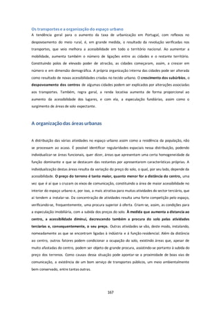 Os transportes e a organização do espaço urbano 
A tendência geral para o aumento da taxa de urbanização em Portugal, com reflexos no 
despovoamento do meio rural, é, em grande medida, o resultado da revolução verificadas nos 
transportes, que veio melhora a acessibilidade em todo o território nacional. Ao aumentar a 
mobilidade, aumenta também o número de ligações entre as cidades e o restante território. 
Constituindo polos de elevado poder de atracão, as cidades começaram, assim, a crescer em 
número e em dimensão demográfica. A própria organização interna das cidades pode ser alterada 
como resultado de novas acessibilidades criadas no tecido urbano. O crescimento dos subúrbios, o 
despovoamento dos centros de algumas cidades podem ser explicados por alterações associadas 
aos transportes. Também, regra geral, a renda locativa aumenta de forma proporcional ao 
aumento da acessibilidade dos lugares, e com ela, a especulação fundiárias, assim como o 
surgimento de áreas de solo expectante. 
167 
A organização das áreas urbanas 
A distribuição das várias atividades no espaço urbano assim como a residência da população, não 
se processam ao acaso. É possível identificar regularidades espaciais nessa distribuição, podendo 
individualizar-se áreas funcionais, quer dizer, áreas que apresentam uma certa homogeneidade da 
função dominante e que se destacam das restantes por apresentarem características próprias. A 
individualização destas áreas resulta da variação do preço do solo, o qual, por seu lado, depende da 
acessibilidade. O preço do terreno é tanto maior, quanto menor for a distância do centro, uma 
vez que é aí que s cruzam os eixos de comunicação, constituindo a área de maior acessibilidade no 
interior do espaço urbano e, por isso, a mais atrativa para muitas atividades do sector terciário, que 
ai tendem a instalar-se. Da concentração de atividades resulta uma forte competição pelo espaço, 
verificando-se, frequentemente, uma procura superior á oferta. Criam-se, assim, as condições para 
a especulação imobiliária, com a subida dos preços do solo. À medida que aumenta a distancia ao 
centro, a acessibilidade diminui, decrescendo também a procura do solo pelas atividades 
terciarias e, consequentemente, o seu preço. Outras atividades se vão, deste modo, instalando, 
nomeadamente as que se encontram ligadas à indústria e á função residencial. Além da distância 
ao centro, outros fatores podem condicionar a ocupação do solo, existindo áreas que, apesar de 
muito afastadas do centro, podem ser objeto de grande procura, assistindo-se portanto à subida do 
preço dos terrenos. Como causas dessa situação pode apontar-se a proximidade de boas vias de 
comunicação, a existência de um bom serviço de transportes públicos, um meio ambientalmente 
bem conservado, entre tantas outras. 
 