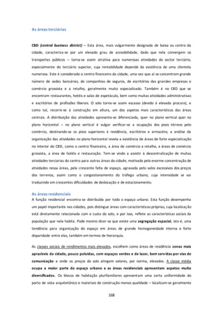 168 
As áreas terciárias 
CBD (central business district) – Esta área, mais vulgarmente designada de baixa ou centro da 
cidade, caracteriza-se por um elevado grau de acessibilidade, dado que nela convergem os 
transportes públicos – torna-se assim atrativa para numerosas atividades do sector terciário, 
especialmente do terciário superior, cuja rentabilidade depende da existência de uma clientela 
numerosa. Este é considerado o centro financeiro da cidade, uma vez que aí se concentram grande 
número de sedes bancárias, de companhias de seguros, de escritórios das grandes empresas e 
comércio grossista e a retalho, geralmente muito especializado. Também é no CBD que se 
encontram restaurantes, hotéis e salas de espetáculo, bem como muitas atividades administrativas 
e escritórios de profissões liberais. O solo torna-se assim escasso (devido á elevada procura), e 
como tal, recorre-se á construção em altura, um dos aspetos mais característicos das áreas 
centrais. A distribuição das atividades apresenta-se diferenciada, quer no plano vertical quer no 
plano horizontal – no plano vertical é vulgar verificar-se a ocupação dos pisos térreos pelo 
comércio, destinando-se os pisos superiores á residência, escritórios e armazéns; a análise da 
organização das atividades no plano horizontal revela a existência de áreas de forte especialização 
no interior do CBD, como o centro financeiro, a área de comércio a retalho, a áreas de comércio 
grossista, a área de hotéis e restauração. Tem-se vindo a assistir à descentralização de muitas 
atividades terciarias do centro para outras áreas da cidade, motivada pela enorme concentração de 
atividades nessa áreas, pela crescente falta de espaço, agravada pelo valos excessivos dos preços 
dos terrenos, assim como o congestionamento do tráfego urbano, cuja intensidade se vai 
traduzindo em crescentes dificuldades de deslocação e de estacionamento. 
As áreas residenciais 
A função residencial encontra-se distribuída por todo o espaço urbano. Esta função desempenha 
um papel importante nas cidades, pois distingue áreas com características próprias, cuja localização 
está diretamente relacionada com o custo do solo, e por isso, reflete as características sociais da 
população que nela habita. Pode mesmo dizer-se que existe uma segregação espacial, isto é, uma 
tendência para organização do espaço em áreas de grande homogeneidade interna e forte 
disparidade entre elas, também em termos de hierarquia. 
As classes sociais de rendimentos mais elevados, escolhem como áreas de residência zonas mais 
aprazíveis da cidade, pouco poluídas, com espaços verdes e de lazer, bem serv idas por vias de 
comunicação e onde os preços do solo atingem valores, por norma, elevados. A classe média 
ocupa a maior parte do espaço urbano e as áreas residenciais apresentam aspetos muito 
diversificados. Os blocos de habitação plurifamiliares apresentam uma certa uniformidade do 
porto de vista arquitetónico e materiais de construção menos qualidade – localizam-se geralmente 
 