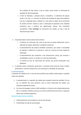 das condições de vida urbana, o que se traduz, quase sempre, na diminuição da 
qualidade de vida da população. 
o A falta da habitação, a poluição sonora e atmosférica, a insuficiência de espaços 
verdes e de lazer e o aumento do trânsito são exemplos de alguns dos problemas 
com que a população passa a debater-se e que estão na origem de um movimento 
de sentido contrário. Assiste-se, assim, á deslocação da população e das atividades 
económicas para a periferia das aglomerações urbanas. Este movimento 
corresponde à fase centrífuga do crescimento das cidades, ou seja, à fase de 
desconcentração urbana. 
 A expansão urbana resulta ainda de outros fatores: 
o A dinâmica da construção civil, tanto no que toca ao parque habitacional, como à 
edificação de espaços destinados a atividades económicas; 
o O desenvolvimento das próprias atividades económicas, que conduz à necessidade 
de expandir e modernizar as empresas e, como tal, à procura de novos espaços de 
localização; 
o O desenvolvimento dos transportes e das infraestruturas viárias, que aumenta a 
acessibilidade e diminui os tempos e os custos das deslocações; 
o O aumento da taxa de motorização das famílias, que permite deslocações mais 
170 
longínquas. 
 A expansão urbana acompanha, geralmente, os principais eixos viários de acesso à cidade, 
verificando-se uma forte relação entre a sua localização e a densidade de construção. 
A suburbanização 
A expansão das cidades faz-se à custa das áreas periféricas das cidades, dando origem à ocupação 
urbana dos subúrbios. 
 A suburbanização é a expansão das cidades pela ocupação urbana dos subúrbios. Por sua 
vez, os subúrbios são zonas periferias, mais ou menos urbanizadas das cidades, mas 
totalmente dependentes destas. 
 Em termos de paisagem urbana é difícil estabelecer a fronteira entre cidade propriamente 
dita e os subúrbios imediatos, pelo que só os limites administrativos permitem a separação 
destas duas entidades geográficas. 
Fatores de expansão dos subúrbios: 
 O desenvolvimento dos transportes e vias de comunicação; 
 A densificação da rede de comunicações; 
 