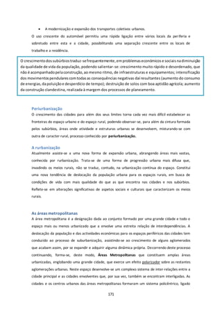  A modernização e expansão dos transportes coletivos urbanos. 
O uso crescente do automóvel permitiu uma rápida ligação entre vários locais da periferia e 
sobretudo entre esta e a cidade, possibilitando uma separação crescente entre os locais de 
trabalho e a residência. 
O crescimento dos subúrbios traduz-se frequentemente, em problemas económicos e sociais na diminuição 
da qualidade de vida da população, podendo salientar-se: crescimento muito rápido e desordenado, que 
não é acompanhado pela construção, ao mesmo ritmo, de infraestruturas e equipamentos; intensificação 
dos movimentos pendulares com todas as consequências negativas daí resultantes (aumento do consumo 
de energias, da poluição e desperdício de tempo); destruição de solos com boa aptidão agrícola; aumento 
da construção clandestina, realizada à margem dos processos de planeamento. 
Periurbanização 
O crescimento das cidades para além dos seus limites torna cada vez mais difícil estabelecer as 
fronteiras do espaço urbano e do espaço rural, podendo observar-se, para além da cintura formada 
pelos subúrbios, áreas onde atividade e estruturas urbanas se desenvolvem, misturando-se com 
outra de caracter rural, processo conhecido por periurbanização. 
A rurbanização 
Atualmente assiste-se a uma nova forma de expansão urbana, abrangendo áreas mais vastas, 
conhecida por rurbanização. Trata-se de uma forma de progressão urbana mais difusa que, 
invadindo os meios rurais, não se traduz, contudo, na urbanização contínua do espaço. Constitui 
uma nova tendência de deslocação da população urbana para os espaços rurais, em busca de 
condições de vida com mais qualidade do que as que encontra nas cidades e nos subúrbios. 
Reflete-se em alterações significativas de aspetos sociais e culturais que caracterizam os meios 
rurais. 
As áreas metropolitanas 
A área metropolitana é a designação dada ao conjunto formado por uma grande cidade e todo o 
espaço mais ou menos urbanizado que a envolve uma estreita relação de interdependências. A 
deslocação da população e das actividades económicas para os espaços periféricos das cidades tem 
conduzido ao processo de suburbanização, assistindo-se ao crescimento de alguns aglomerados 
que acabam assim, por se expandir e adquirir alguma dinâmica própria. Decorrendo deste processo 
continuando, forma-se, deste modo, Áreas Metropolitanas que constituem amplas áreas 
urbanizadas, englobando uma grande cidade, que exerce um efeito polarizador sobre as restantes 
aglomerações urbanas. Neste espaço desenvolve-se um complexo sistema de inter-relações entre a 
cidade principal e as cidades envolventes que, por sua vez, também se encontram interligadas. As 
cidades e os centros urbanos das áreas metropolitanas formaram um sistema policêntrico, ligado 
171 
 