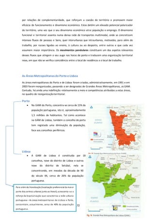 por relações de complementaridade, que reforçam a coesão do território e promovem maior 
eficácia de funcionamento e dinamismo económico. Estas detêm um elevado potencial polarizador 
do território, uma vez que o seu dinamismo económico atrai população e emprego. O dinamismo 
funcional e territorial assenta numa densa rede de transportes multimodal, onde se concretizam 
intensos fluxos de pessoas e bens, quer interurbanos que intraurbanos, motivados, para além do 
trabalho, por razoes ligadas ao ensino, à cultura ou ao desporto, entre outras e que cada vez 
assumem maior importância. Os movimentos pendulares constituem um dos aspetos relevantes 
desses fluxos que atingem o seu auge nas horas de ponta e traduzem uma organização territorial 
nova, em que não se verifica coincidência entre o local de residência e o local de trabalho. 
As Áreas Metropolitanas do Porto e Lisboa 
As áreas metropolitanas do Porto e de Lisboa foram criadas, administrativamente, em 1991 e em 
2003 foram reorganizadas, passando a ser designadas de Grandes Áreas Metropolitanas, as GAM. 
Contudo, há ainda uma indefinição relativamente a meio e competências atribuídas a estas áreas, 
no quadro de reorganização territorial. 
172 
Porto 
 Na GAM do Porto, concentra-se cerca de 15% da 
população portuguesa, isto é, aproximadamente 
1,5 milhões de habitantes. Tal como acontece 
na GAM de Lisboa, também o concelho do porto 
tem registado uma diminuição da população, 
face aos concelhos periféricos. 
Lisboa 
 A GAM de Lisboa é constituída por 18 
concelhos, nove do distrito de Lisboa e outros 
nove do distrito de Setúbal, nela se 
concentrando, em meados da década de 90 
do século XX, cerca de 26% da população 
portuguesa. 
Para além da l itoralização (localização preferencial da maior 
parte dos centros urbanos junto ao litoral), acrescenta -se o 
reforço da bipolari zação que caracteri za a rede urbana 
portuguesa – As áreas metropol i tanas de Li sboa e Porto, 
concentram, actualmente, cerca de 40% da população 
portuguesa. 
 