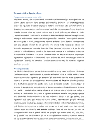 174 
As características da rede urbana 
As aglomerações urbanas no território 
Nas últimas décadas, tem-se verificado um crescimento urbano em Portugal muito significativo. Os 
centros urbanos do Litoral (Porto e Lisboa, principalmente) continuam a ser uma forte ponto de 
atracão da população oferecendo emprego e melhores condições de vida. O interior continua a 
despovoar-se, registando um envelhecimento da população acentuado, que afecta o dinamismo, 
fazendo com que exista um grande contraste com o litoral, onde centros urbanos e cidades 
crescem rapidamente. A distribuição da população portuguesa evidencia assimetrias registadas no 
nosso país, relativamente à localização destes aglomerados. Verifica-se a localização do maior nº 
de cidades junto ao litoral, principalmente próximos de Porto e Lisboa. Fazendo assim contraste 
com esta situação, interior do país apresenta um número muito reduzido de cidades com 
dimensões populacionais reduzidas. Estas diferenças registadas entre norte e o sul do pais, 
refletem as desigualdades na repartição de atividades económicas e na distribuição da rede de 
acessibilidade e transportes. Não só no continente como nas regiões autónomas, os principais 
aglomerados populacionais se localizam no litoral, próximos de portos marítimos (que permitem 
ligações com o exterior). Por outro lado o caracter acidentado das ilhas, não incentiva a fixação da 
população no interior. 
A hierarquia na rede 
Na cidade, independemente da sua dimensão, estabelece com o espaço envolvente, relações de 
complementaridade, nomeadamente de carácter económico, social e cultura, sendo a força 
atrativa e polarizadora superior à que é exercida por este ultimo sobre ela. A área que envolve a 
cidade e se encontra sob sua dependência denomina-se área de influência. A delimitação dessa 
área de influência das diferentes cidades é uma tarefa complicada, contudo, é importante para o 
processo de planeamento, nomeadamente no que se refere aos serviços públicos como o ensino 
ou a saúde. É possível definir área de influencia em torno de todos o aglomerados, tenham o 
estatuto de cidade ou não, isto é, todos os lugares que oferecem bem e/ou serviço à população da 
área envolvente podem denominar-se de área envolvente. Designa-se de lugar centras, todo 
aglomerado que exerça pelo menos uma função centras, entendido como qualquer actividade 
económica, social e cultural que assegure o fornecimento de bem centrais (hospital, escola, livraria, 
etc). Considera-se bem central o produto ou o serviço que se pode adquirir num lugar central, 
podendo assim destituir-se os bens vulgares dos bens raros. Os bens vulgares, são bens de 
utilização frequente que se podem adquirir em qualquer lugar central (como pão, agua, leite, 
etc…), os bens raros caracterizam-se por ser de utilização menos frequente, só possíveis de obter 
em lugares centrais de nível hierárquico superior (como serviços médicos, serviços notariais, etc...). 
 