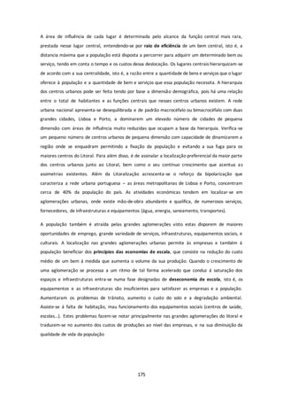 A área de influência de cada lugar é determinada pelo alcance da função central mais rara, 
prestada nesse lugar central, entendendo-se por raio de eficiência de um bem central, isto é, a 
distancia máxima que a população está disposta a percorrer para adquirir um determinado bem ou 
serviço, tendo em conta o tempo e os custos dessa deslocação. Os lugares centrais hierarquizam-se 
de acordo com a sua centralidade, isto é, a razão entre a quantidade de bens e serviços que o lugar 
oferece à população e a quantidade de bem e serviços que essa população necessita. A hierarquia 
dos centros urbanos pode ser feita tendo por base a dimensão demográfica, pois há uma relação 
entre o total de habitantes e as funções centrais que nesses centros urbanos existem. A rede 
urbana nacional apresenta-se desequilibrada e de padrão macrocéfalo ou bimacrocéfalo com duas 
grandes cidades, Lisboa e Porto, a dominarem um elevado número de cidades de pequena 
dimensão com áreas de influência muito reduzidas que ocupam a base da hierarquia. Verifica-se 
um pequeno número de centros urbanos de pequena dimensão com capacidade de dinamizarem a 
região onde se enquadram permitindo a fixação da população e evitando a sua fuga para os 
maiores centros do Litoral. Para além disso, é de assinalar a localização preferencial da maior parte 
dos centros urbanos junto ao Litoral, bem como o seu contínuo crescimento que acentua as 
assimetrias existentes. Além da Litoralização acrescenta-se o reforço da bipolarização que 
caracteriza a rede urbana portuguesa – as áreas metropolitanas de Lisboa e Porto, concentram 
cerca de 40% da população do país. As atividades económicas tendem em localizar-se em 
aglomerações urbanas, onde existe mão-de-obra abundante e qualifica, de numerosos serviços, 
fornecedores, de infraestruturas e equipamentos (água, energia, saneamento, transportes). 
A população também é atraída pelas grandes aglomerações visto estas disporem de maiores 
oportunidades de emprego, grande variedade de serviços, infraestruturas, equipamentos sociais, e 
culturais. A localização nas grandes aglomerações urbanas permite às empresas e também á 
população beneficiar dos princípios das economias de escala, que consiste na redução do custo 
médio de um bem á medida que aumenta o volume da sua produção. Quando o crescimento de 
uma aglomeração se processa a um ritmo de tal forma acelerado que conduz á saturação dos 
espaços e infraestruturas entra-se numa fase designadas de deseconomia de escola, isto é, os 
equipamentos e as infraestruturas são insuficientes para satisfazer as empresas e a população. 
Aumentaram os problemas de trânsito, aumento o custo do solo e a degradação ambiental. 
Assiste-se á falta de habitação, mau funcionamento dos equipamentos sociais (centros de saúde, 
escolas…). Estes problemas fazem-se notar principalmente nas grandes aglomerações do litoral e 
traduzem-se no aumento dos custos de produções ao nível das empresas, e na sua diminuição da 
qualidade de vida da população 
175 
 