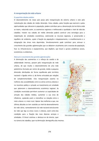 176 
A reorganização da rede urbana 
O papel das cidades médias 
O desenvolvimento do nosso país passa pela reorganização do sistema urbano e este pela 
revitalização das cidades de média dimensão. Estas cidades, pelas funções que exercem e pelas 
oportunidades que oferecem à população, podem contribuir para a dinamização do território onde 
se insere, reduzindo assim, as assimetrias regionais e melhorando a qualidade e nível de vida dos 
cidadãos. Investir nas cidades de média dimensão poderá construir uma estratégia para a 
implantação de atividades económicas, valorizando os recursos regionais, e preservando o 
equilíbrio do ambiente, ajuda à fixação da população e despovoamento, o envelhecimento e a 
estagnação das áreas mais deprimidas. Simultaneamente pode contribuir para atenuar o 
crescimento das grandes aglomerações que se debatem atualmente com o excesso de população, 
face às infraestruturas e equipamentos, que dispõem, que levam a graves problemas sociais, 
económicos e ambientais. 
Atenuar o crescimento das grandes aglomerações 
A diminuição das assimetrias e o reforço da coesão e da 
solidariedade internas, passam pela reorganização da rede 
urbana, de que resulta o desenvolvimento de uma rede 
policêntrica formada por centro de grande, média e pequena 
dimensão distribuídos de forma equilibrada pelo território 
nacional e ligados entre si, de forma articulada por relações 
de complementaridade. Esta reorganização assenta na 
melhoria das acessibilidades entre os vários centros urbanos e 
no incentivo publico e privado ao investimento em atividade 
que potenciem o desenvolvimento económico regional. As 
condições enunciadas permitem aumentar as capacidades de 
atração das cidades médias, aumentar a sua área de 
influência, ajudando assim a intensificar as relações entre o 
meio urbano e o meio rural. Apesar das melhorias a que, nas 
últimas décadas se tem assistido ao nível do desenvolvimento 
da rede viária, nomeadamente da rede nacional estruturante 
da rede que liga as áreas rurais e urbanas, assim como das 
condições para a fixação dos mais diversos serviços e 
atividades. O litoral continua a destacar-se do interior, quer 
no número de cidadãos, quer na diminuição demográfica das mesmas. 
 