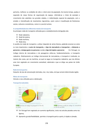 portanto, melhorar as condições de vida e o bem-estar da população. Ao mesmo tempo, ajudou á 
expansão de novas formas de organização do espaço, referindo-se a título de exemplo o 
crescimento dos subúrbios nas grandes cidades, à redistribuição espacial da população, com a 
eclosão e intensificação de movimentos migratórios, assim como à massificação de fenómenos 
sociais, culturais e económicos, como é o caso do turismo. 
A competitividade dos diferentes modos de transporte 
As principais redes de transporte utilizadas para o estabelecimento de ligações são: 
178 
 Rede rodoviária; 
 Rede ferroviária; 
 Rede marítima; 
 Rede área; 
A escolha do modo de transporte a utilizar depende de vários fatores, podendo enunciar-se como 
os mais importantes o custo do transporte, o tipo de mercadoria a transportar, a distancia a 
percorrer, o tempo gasto no percurso e ainda o tipo de trajeto a percorrer. Em Portugal, no 
trafego interno de mercadorias e de passageiros utiliza-se, fundamentalmente, o transporte 
rodoviário. Relativamente ao trafego internacional de mercadorias, o transporte é realizada, na 
maioria dos casos, por via marítima, ao qual se segue os transportes rodoviário, que nos últimos 
anos tem registado um crescimento assinalável, sobretudo o que se dirige aos países da União 
Europeia. 
Rede de transportes 
Conjunto de vias de comunicação (estradas, mar, rios, tubos, etc) que servem determinada região. 
Meios de transporte 
Veículos e vias utilizados para a deslocação. 
Transporte rodoviário 
 Em Portugal tem registado um aumento significativo, tanto nos veículos pesados como nos 
ligeiros; 
 Apresenta grande flexibilidade, permite o transporte porta-a-porta, é rápido e cómodo. 
 