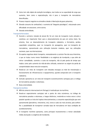  Como tem sido objeto de evolução tecnológica, isso traduz-se na capacidade de carga que 
aumenta, bem como a especialização, isto é para o transporte de mercadorias 
diversificadas. 
 Provoca impacto negativo na atmosfera devido á libertação de gases poluentes; 
 Elevado consumo de combustível, e aumento do “desgaste psicológico”, relacionado como 
dificuldade em estacionar, entre outros; 
179 
 Elevada sinistralidade; 
Transporte ferroviário 
 Durante a primeira metade do século XX, foi um meio de transporte muito utlizado e 
constituiu um importante fator para o desenvolvimento do pais em vários níveis. No 
entanto, face ao desenvolvimento do transporte rodoviário, o ferroviário, perdeu 
capacidade competitiva, quer no transporte de passageiros, quer no transporte de 
mercadorias, apresentando uma utilização bastante modesta, quer nas utilizações 
nacionais, quer nas internacionais; 
 Os aspetos negativos deste transporte, nomeadamente o carácter fixo dos seus itinerários, 
o que se traduz numa menor flexibilidade e na exigência de transbordo, o que além de 
retirar comodidade, aumenta o custo do transporte, não só pela perda de tempo que 
implica como pelo aumento da mão-de-obra utilizada, estiveram na origem da perda de 
competitividade deste meio de transporte; 
 Revela-se um meio de transporte com elevados encargos ao nível de manutenção e 
funcionamento de infraestruturas e equipamentos, quando comparado com o transporte 
rodoviário; 
 Contudo apresenta-se um meio de transporte economicamente vantajoso para o tráfego 
de mercadorias pesadas e volumosas; 
 Baixa sinistralidade. 
Transporte marítimo 
 80% do comercio internacional em Portugal, é realizado por via marítima; 
 Revela-se especialmente vantajoso sob o ponto de vista económico, no tráfego de 
mercadorias pesadas e volumosas, a longas distâncias, revelando-se muitas vezes o único 
possível quando se trata de trajetos intercontinentais; a crescente especialização que vem 
apresentando (petroleiros, metaneiros, etc), torna-o cada vez mais atrativo, pois confere-lhe 
a possibilidade de transportar variados tipos de mercadorias em boas condições de 
acondicionamento; 
 O transporte marítimo apresenta, como principais inconvenientes a menor velocidade 
média alcançada e a exigência de transbordo; 
 