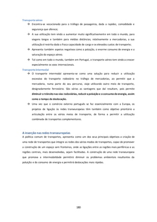 180 
Transporte aéreo 
 Encontra-se vocacionado para o tráfego de passageiros, dada a rapidez, comodidade e 
segurança que oferece; 
 A sua utilização tem vindo a aumentar muito significativamente em todo o mundo, para 
viagens longas e também para médias distâncias; relativamente a mercadorias, a sua 
utilização é restrita dada a fraca capacidade de carga e os elevados custos de transporte; 
 Apresenta também aspetos negativos como a poluição, o enorme consumo de energia e a 
saturação do espaço aéreo. 
 Tal como em todo o mundo, também em Portugal, o transporte aéreo tem vindo a crescer 
especialmente os voos internacionais. 
Transporte intermodal 
 O transporte intermodal apresenta-se como uma solução para reduzir a utilização 
excessiva do transporte rodoviário no tráfego de mercadorias, ao permitir que a 
mercadoria, numa parte do seu percurso, viaje utilizando outro meio de transporte, 
designadamente ferroviário. São várias as vantagens que daí resultam, pois permite 
diminuir o trânsito nas vias rodoviárias, reduzir a poluição e o consumo de energia, assim 
como o tempo de deslocação. 
 Uma vez que o comércio externo português se faz essencialmente com a Europa, os 
projetos de ligação às redes transeuropeias têm também como objetivo prioritário a 
articulação entre os vários meios de transporte, de forma a permitir a utilização 
combinada de transportes complementares. 
A inserção nas redes transeuropeias 
A política comum de transportes, apresenta como um dos seus principais objetivos a criação de 
uma rede de transportes que integre as redes dos vários modos de transportes, capaz de promover 
a construção de um espaço sem fronteiras, onde as ligações entre as regiões mais periféricas e as 
regiões centrais, mais desenvolvidas, sejam facilitadas. A construção de uma rede transeuropeia 
que promova a intermodalidade permitirá diminuir os problemas ambientais resultantes da 
poluição e do consumo de energia e permitirá deslocações mais rápidas. 
 