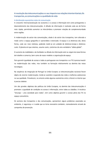 A revolução das telecomunicações e o seu impacte nas relações interterritoriais; Os 
transportes, as comunicações e a qualidade de vida 
A distribuição espacial das redes de comunicação 
A crescente internacionalização da economia e o acesso à informação tem como protagonista o 
desenvolvimento das telecomunicações. A difusão da informação é realizada cada vez de forma 
mais rápida, permitindo aumentar os intercâmbios e promover relações de complementaridade 
entre regiões. 
A modernização do sector das comunicações, aliada à do sector dos transportes, tem alterado o 
modo como o espaço geográfico é apreendido e vivenciado. O espaço e as distâncias são, desta 
forma, cada vez mais relativos, podendo medir-se em unidade de distância-tempo e distância-custo. 
O planeta em que vivemos, assume assim, contornos de uma verdadeira “aldeia global”. 
O aumento da mobilidade e da facilidade na difusão da informação está na origem de novas formas 
de trabalho e comercia, bem como de novos modelos e organização de espaço. 
Para garantir igualdade de acesso a todos os portugueses aos transportes e as TIC é preciso investir 
na modernização das redes, mas também na formação relativamente ao domínio das novas 
tecnologias. 
Na sequência da integração de Portugal na União Europeia as telecomunicações nacionais foram 
objeto de enorme modernização, tendo-se assistido à expansão das redes e melhorias substanciais 
na sua qualidade. Prevalecem, no entanto ainda algumas assimetrias entre o litoral e o interior que 
é preciso debelar. 
Um dos grandes objetivos das políticas da União Europeia, no domínio das telecomunicações é 
promover a igualdade de condições no acesso à informação, entre todos os cidadãos. A iniciática 
“eEuropa – uma sociedade para todos”, tem como objetivo garantir o acesso pleno das TIC no 
espaço comunitário. 
Os sectores dos transportes e das comunicações, apresentam alguns problemas associados ao 
ambiente, à segurança e à saúde que se torna necessário combater, nomeadamente através de 
campanhas de prevenção. 
181 
 