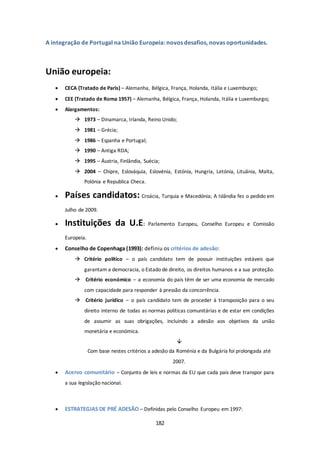 A integração de Portugal na União Europeia: novos desafios, novas oportunidades. 
182 
União europeia: 
 CECA (Tratado de Paris) – Alemanha, Bélgica, França, Holanda, Itália e Luxemburgo; 
 CEE (Tratado de Roma 1957) – Alemanha, Bélgica, França, Holanda, Itália e Luxemburgo; 
 Alargamentos: 
 1973 – Dinamarca, Irlanda, Reino Unido; 
 1981 – Grécia; 
 1986 – Espanha e Portugal; 
 1990 – Antiga RDA; 
 1995 – Áustria, Finlândia, Suécia; 
 2004 – Chipre, Eslováquia, Eslovénia, Estónia, Hungria, Letónia, Lituânia, Malta, 
Polónia e Republica Checa. 
 Países candidatos: Croácia, Turquia e Macedónia; A Islândia fez o pedido em 
Julho de 2009. 
 Instituições da U.E: Parlamento Europeu, Conselho Europeu e Comissão 
Europeia. 
 Conselho de Copenhaga (1993): definiu os critérios de adesão: 
 Critério político – o país candidato tem de possuir instituições estáveis que 
garantam a democracia, o Estado de direito, os direitos humanos e a sua proteção. 
 Critério económico – a economia do país têm de ser uma economia de mercado 
com capacidade para responder à pressão da concorrência. 
 Critério jurídico – o país candidato tem de proceder à transposição para o seu 
direito interno de todas as normas políticas comunitárias e de estar em condições 
de assumir as suas obrigações, incluindo a adesão aos objetivos da união 
monetária e económica. 
 
Com base nestes critérios a adesão da Roménia e da Bulgária foi prolongada até 
2007. 
 Acervo comunitário – Conjunto de leis e normas da EU que cada pais deve transpor para 
a sua legislação nacional. 
 ESTRATEGIAS DE PRÉ ADESÃO – Definidas pelo Conselho Europeu em 1997: 
 