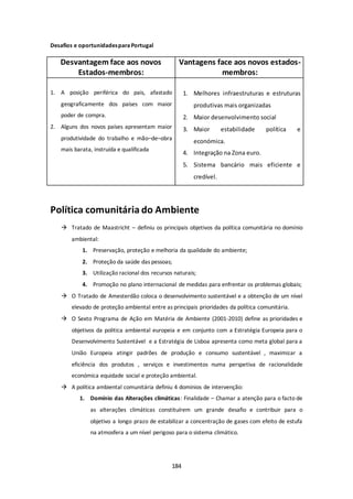 184 
Desafios e oportunidades para Portugal 
Desvantagem face aos novos 
Estados-membros: 
Vantagens face aos novos estados-membros: 
1. A posição periférica do pais, afastado 
geograficamente dos países com maior 
poder de compra. 
2. Alguns dos novos países apresentam maior 
produtividade do trabalho e mão–de–obra 
mais barata, instruída e qualificada 
1. Melhores infraestruturas e estruturas 
produtivas mais organizadas 
2. Maior desenvolvimento social 
3. Maior estabilidade política e 
económica. 
4. Integração na Zona euro. 
5. Sistema bancário mais eficiente e 
credível. 
Política comunitária do Ambiente 
 Tratado de Maastricht – definiu os principais objetivos da política comunitária no domínio 
ambiental: 
1. Preservação, proteção e melhoria da qualidade do ambiente; 
2. Proteção da saúde das pessoas; 
3. Utilização racional dos recursos naturais; 
4. Promoção no plano internacional de medidas para enfrentar os problemas globais; 
 O Tratado de Amesterdão coloca o desenvolvimento sustentável e a obtenção de um nível 
elevado de proteção ambiental entre as principais prioridades da política comunitária. 
 O Sexto Programa de Ação em Matéria de Ambiente (2001-2010) define as prioridades e 
objetivos da politica ambiental europeia e em conjunto com a Estratégia Europeia para o 
Desenvolvimento Sustentável e a Estratégia de Lisboa apresenta como meta global para a 
União Europeia atingir padrões de produção e consumo sustentável , maximizar a 
eficiência dos produtos , serviços e investimentos numa perspetiva de racionalidade 
económica equidade social e proteção ambiental. 
 A política ambiental comunitária definiu 4 domínios de intervenção: 
1. Domínio das Alterações climáticas: Finalidade – Chamar a atenção para o facto de 
as alterações climáticas constituírem um grande desafio e contribuir para o 
objetivo a longo prazo de estabilizar a concentração de gases com efeito de estufa 
na atmosfera a um nível perigoso para o sistema climático. 
 