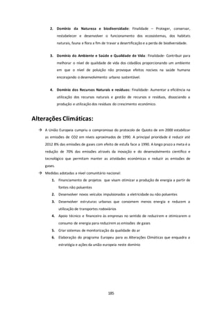 2. Domínio da Natureza e biodiversidade: Finalidade – Proteger, conservar, 
restabelecer e desenvolver o funcionamento dos ecossistemas, dos habitats 
naturais, fauna e flora a fim de travar a desertificação e a perda de biodiversidade. 
3. Domínio do Ambiente e Saúde e Qualidade de Vida: Finalidade- Contribuir para 
melhorar o nível de qualidade de vida dos cidadãos proporcionando um ambiente 
em que o nível de poluição não provoque efeitos nocivos na saúde humana 
encorajando o desenvolvimento urbano sustentável. 
4. Domínio dos Recursos Naturais e resíduos: Finalidade- Aumentar a eficiência na 
utilização dos recursos naturais e gestão de recursos e resíduos, dissociando a 
produção e utilização dos resíduos do crescimento económico. 
185 
Alterações Climáticas: 
 A União Europeia cumpriu o compromisso do protocolo de Quioto de em 2000 estabilizar 
as emissões de CO2 em níveis aproximados de 1990. A principal prioridade é reduzir até 
2012 8% das emissões de gases com efeito de estufa face a 1990. A longo prazo a meta é a 
redução de 70% das emissões através da inovação e do desenvolvimento científico e 
tecnológico que permitam manter as atividades económicas e reduzir as emissões de 
gases. 
 Medidas adotadas a nível comunitário nacional: 
1. Financiamento de projetos que visam otimizar a produção de energia a partir de 
fontes não poluentes 
2. Desenvolver novos veículos impulsionados a eletricidade ou não poluentes 
3. Desenvolver estruturas urbanas que consomem menos energia e reduzem a 
utilização de transportes rodoviários 
4. Apoio técnico e financeiro às empresas no sentido de reduzirem e otimizarem o 
consumo de energia para reduzirem as emissões de gases 
5. Criar sistemas de monitorização da qualidade do ar 
6. Elaboração do programa Europeu para as Alterações Climáticas que enquadra a 
estratégia e ações da união europeia neste domínio 
