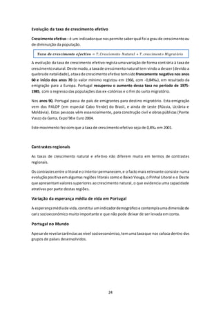 24 
Evolução da taxa de crescimento efetivo 
Crescimento efetivo – é um indicador que nos permite saber qual foi o grau de crescimento ou 
de diminuição da população. 
푻풂풙풂 풅풆 풄풓풆풔풄풊풎풆풏풕풐 풆풇풆풄풕풊풗풐 = 푇. 퐶푟푒푠푐푖푒푚푛푡표 푁푎푡푢푟푎푙 + 푇. 푐푟푒푠푐푖푚푒푛푡표 푀푖푔푟푎푡ó푟푖표 
A evolução da taxa de crescimento efetivo regista uma variação de forma contrária à taxa de 
crescimento natural. Deste modo, a taxa de crescimento natural tem vindo a descer (devido a 
quebra de natalidade), a taxa de crescimento efetivo tem sido francamente negativa nos anos 
60 e início dos anos 70 (o valor mínimo registou em 1966, com -0,84‰), em resultado da 
emigração para a Europa. Portugal recuperou o aumento dessa taxa no período de 1975- 
1985, com o regresso das populações das ex-colónias e o fim do surto migratório. 
Nos anos 90, Portugal passa de país de emigrantes para destino migratório. Esta emigração 
vem dos PALOP (em especial Cabo Verde) do Brasil, e ainda de Leste (Rússia, Ucrânia e 
Moldávia). Estas pessoas vêm essencialmente, para construção civil e obras públicas (Ponte 
Vasco da Gama, Expo’98 e Euro 2004. 
Este movimento fez com que a taxa de crescimento efetivo seja de 0,8‰ em 2001. 
Contrastes regionais 
As taxas de crescimento natural e efetivo não diferem muito em termos de contrastes 
regionais. 
Os contrastes entre o litoral e o interior permanecem, e o facto mais relevante consiste numa 
evolução positiva em algumas regiões litorais como o Baixo Vouga, o Pinhal Litoral e o Oeste 
que apresentam valores superiores ao crescimento natural, o que evidencia uma capacidade 
atrativas por parte destas regiões. 
Variação da esperança média de vida em Portugal 
A esperança média de vida, constitui um indicador demográfico e contempla uma dimensão de 
cariz socioeconómico muito importante e que não pode deixar de ser levada em conta. 
Portugal no Mundo 
Apesar de revelar carências ao nível socioeconómico, tem uma taxa que nos coloca dentro dos 
grupos de países desenvolvidos. 
 