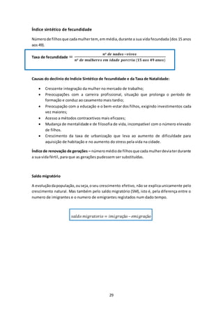 29 
Índice sintético de fecundidade 
Número de filhos que cada mulher tem, em média, durante a sua vida fecundada (dos 15 anos 
aos 49). 
Taxa de fecundidade = 풏º 풅풆 풏풂풅풐풔 −풗풊풗풐풔 
풏º 풅풆 풎풖풍풉풆풓풆풔 풆풎 풊풅풂풅풆 풑풐풓풄풓풊풂 (ퟏퟓ 풂풐풔 ퟒퟗ 풂풏풐풔) 
Causas do declínio do Indicie Sintético de fecundidade e da Taxa de Natalidade: 
 Crescente integração da mulher no mercado de trabalho; 
 Preocupações com a carreira profissional, situação que prolonga o período de 
formação e conduz ao casamento mais tardio; 
 Preocupação com a educação e o bem-estar dos filhos, exigindo investimentos cada 
vez maiores; 
 Acesso a métodos contracetivos mais eficazes; 
 Mudança de mentalidade e de filosofia de vida, incompatível com o número elevado 
de filhos. 
 Crescimento da taxa de urbanização que leva ao aumento de dificuldade para 
aquisição de habitação e no aumento do stress pela vida na cidade. 
Índice de renovação de gerações – número médio de filhos que cada mulher devia ter durante 
a sua vida fértil, para que as gerações pudessem ser substituídas. 
Saldo migratório 
A evolução da população, ou seja, o seu crescimento efetivo, não se explica unicamente pelo 
crescimento natural. Mas também pelo saldo migratório (SM), isto é, pela diferença entre o 
numero de imigrantes e o numero de emigrantes registados num dado tempo. 
푠푎푙푑표 푚푖푔푟푎푡표푟푖표 = 푖푚푖푔푟푎çã표 – 푒푚푖푔푟푎çã표 
 