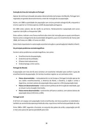 38 
Evolução do Grau de Instrução em Portugal 
Apesar de continuar atrasado aos países desenvolvidos da Europa e do Mundo, Portugal tem 
registado um grande desenvolvimento a nível de instrução da sua população. 
Assim, em 1960 a quantidade de população sem ensino primário atingia 61,4%, enquanto o 
ensino superior se limitava apenas a 0,6% da população portuguesa. 
Em 2001 estes valores são de 12,4% no primeiro. Relativamente à população com curso 
superior é de 6,0% e a frequentar 3,8%. 
Estes valores indicam uma franca melhoria dos níveis de instrução para os quais contribuem 
fatores como o alargamento da escolaridade obrigatória, que era inicialmente de 4 anos (até 
1964), de 9 anos em 1986 e 12 anos em 2012. 
Outro facto importante é a valorização social da instrução e a penalização do trabalho infantil. 
Os principais problemas sociodemográficos 
Existem vários problemas sociodemográficos, tais como: 
 Envelhecimento da população; 
 O declínio da fecundidade; 
 O baixo nível educacional; 
 O desemprego, entre outros. 
Portugal do Mundo 
A população com mais de 65 anos constitui um excelente indicador para conferir o grau de 
envelhecimento da população. Em termos mundiais regista-se um contraste entre: 
 Países desenvolvidos – nomeadamente os da Europa e Portugal (incluído apesar do 
seu tardio envelhecimento), a América do Norte, a Oceânia, o Japão e ainda a 
Argentina, resistam valores de população idosa superior a 15% da população total; 
 Países em desenvolvimento – onde existem políticas de diminuição da natalidade, que 
se situam numa situação intermedia. 
 Países menos desenvolvidos – continentes africano e asiático, com valores baixos de 
população idosa (inferiores a 10%). 
Portugal na UE 
A UE tem um espaço com população muito envelhecida, isto leva a quebras na natalidade e 
também ao aumento da esperança média de vida, o que leva a melhoria da qualidade de vida. 
Entre 1960 e 1997, segundo o Eurostat, no conjunto dos países da união, a população com 65 
e mais anos passa de apenas para10,6% para 15,8. 
 