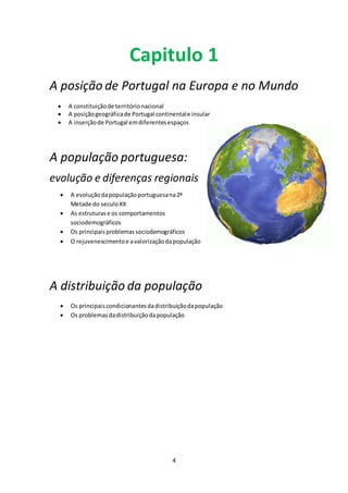 Capitulo 1 
A posição de Portugal na Europa e no Mundo 
 A constituição de território nacional 
 A posição geográfica de Portugal continental e insular 
 A inserção de Portugal em diferentes espaços 
A população portuguesa: 
evolução e diferenças regionais 
 A evolução da população portuguesa na 2ª 
4 
Metade do seculo XX 
 As estruturas e os comportamentos 
sociodemográficos 
 Os principais problemas sociodemográficos 
 O rejuvenescimento e a valorização da população 
A distribuição da população 
 Os principais condicionantes da distribuição da população 
 Os problemas da distribuição da população 
 